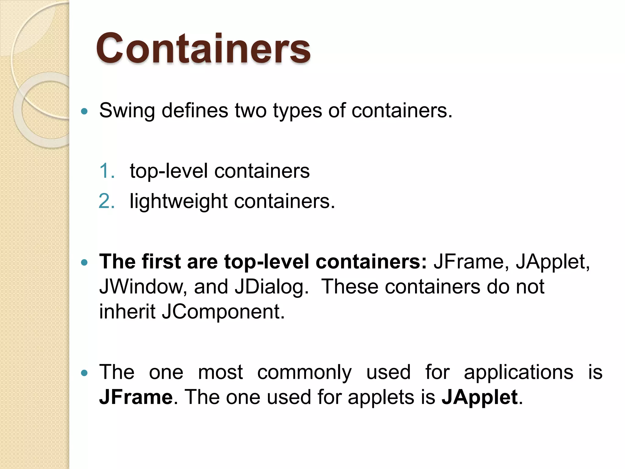 Containers
 Swing defines two types of containers.
1. top-level containers
2. lightweight containers.
 The first are top-level containers: JFrame, JApplet,
JWindow, and JDialog. These containers do not
inherit JComponent.
 The one most commonly used for applications is
JFrame. The one used for applets is JApplet.
 