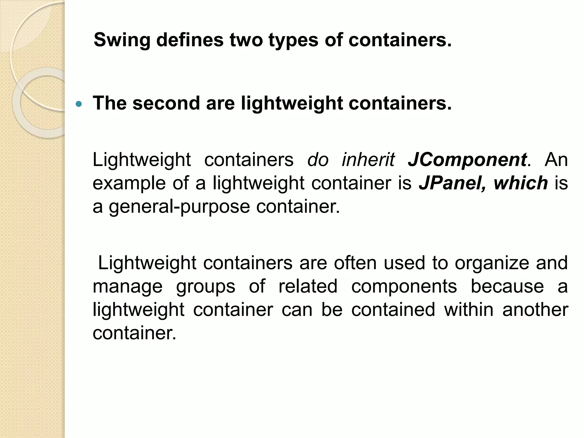  The second are lightweight containers.
Lightweight containers do inherit JComponent. An
example of a lightweight container is JPanel, which is
a general-purpose container.
Lightweight containers are often used to organize and
manage groups of related components because a
lightweight container can be contained within another
container.
Swing defines two types of containers.
 