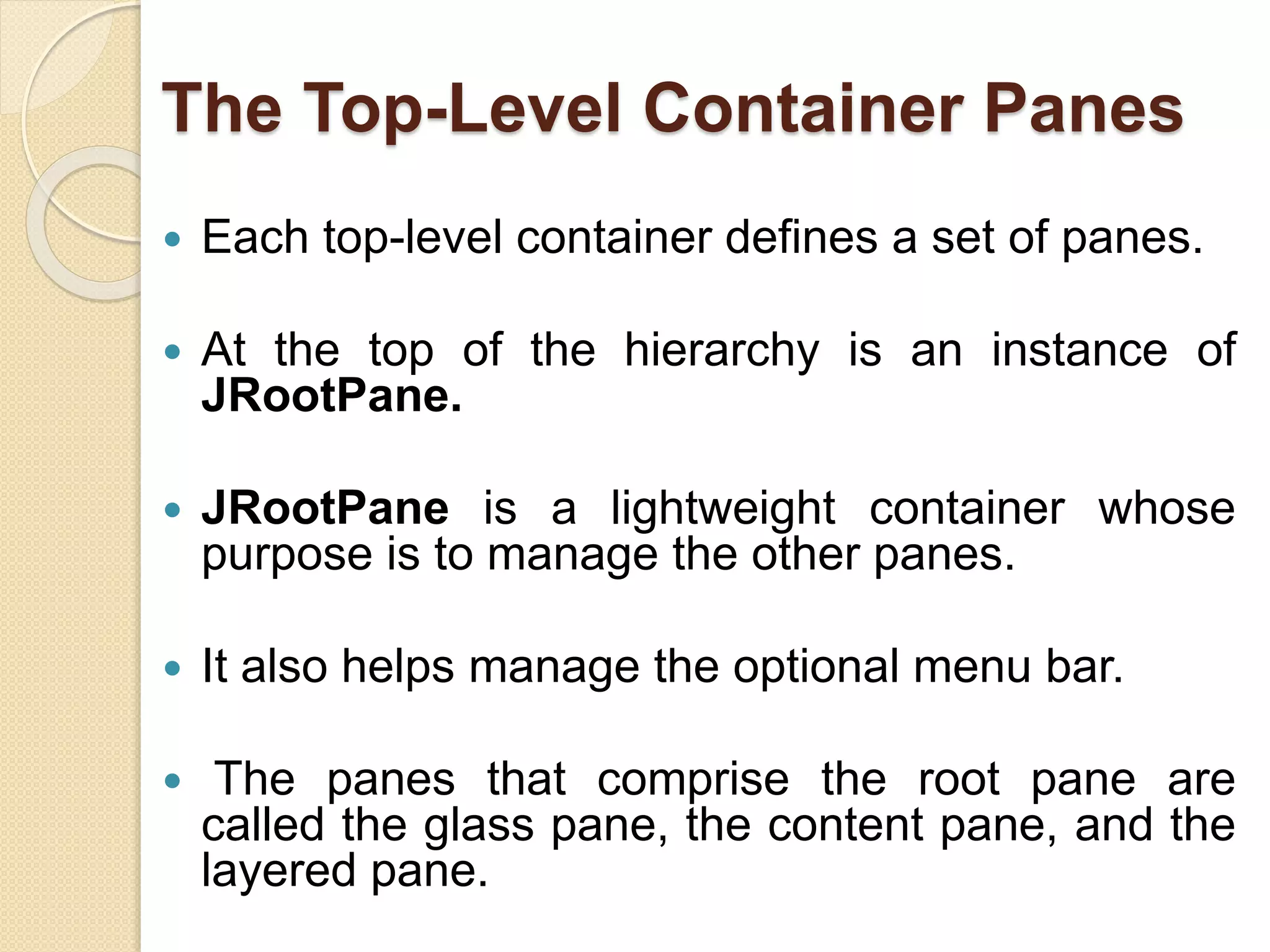 The Top-Level Container Panes
 Each top-level container defines a set of panes.
 At the top of the hierarchy is an instance of
JRootPane.
 JRootPane is a lightweight container whose
purpose is to manage the other panes.
 It also helps manage the optional menu bar.
 The panes that comprise the root pane are
called the glass pane, the content pane, and the
layered pane.
 