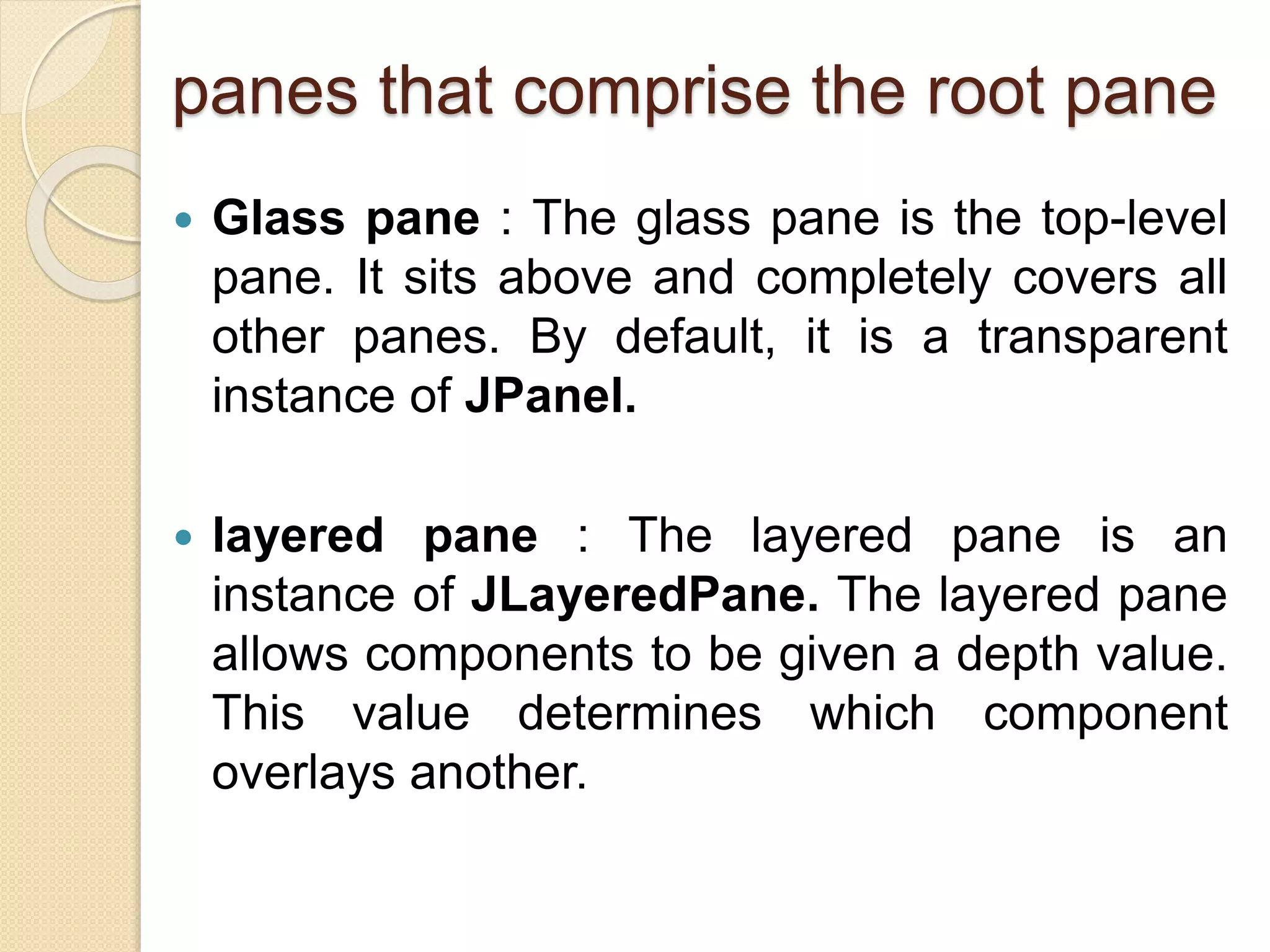 panes that comprise the root pane
 Glass pane : The glass pane is the top-level
pane. It sits above and completely covers all
other panes. By default, it is a transparent
instance of JPanel.
 layered pane : The layered pane is an
instance of JLayeredPane. The layered pane
allows components to be given a depth value.
This value determines which component
overlays another.
 