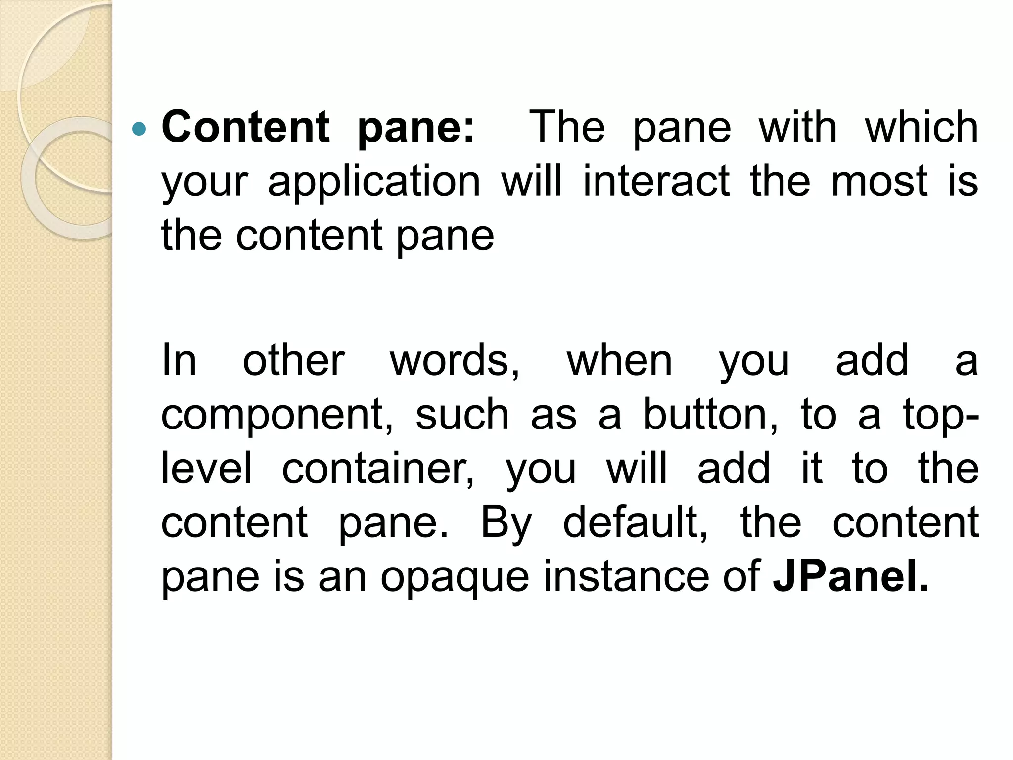  Content pane: The pane with which
your application will interact the most is
the content pane
In other words, when you add a
component, such as a button, to a top-
level container, you will add it to the
content pane. By default, the content
pane is an opaque instance of JPanel.
 