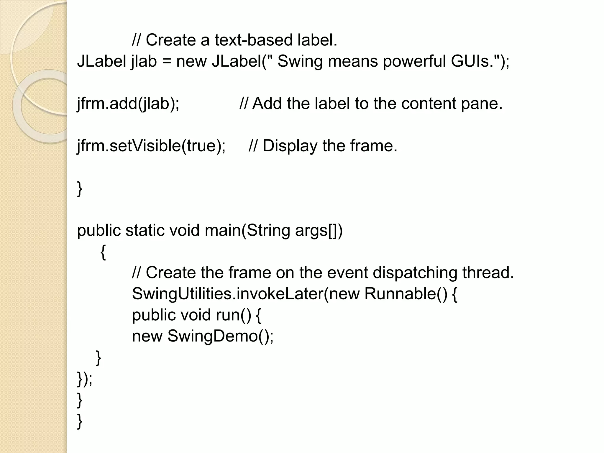 // Create a text-based label.
JLabel jlab = new JLabel(" Swing means powerful GUIs.");
jfrm.add(jlab); // Add the label to the content pane.
jfrm.setVisible(true); // Display the frame.
}
public static void main(String args[])
{
// Create the frame on the event dispatching thread.
SwingUtilities.invokeLater(new Runnable() {
public void run() {
new SwingDemo();
}
});
}
}
 
