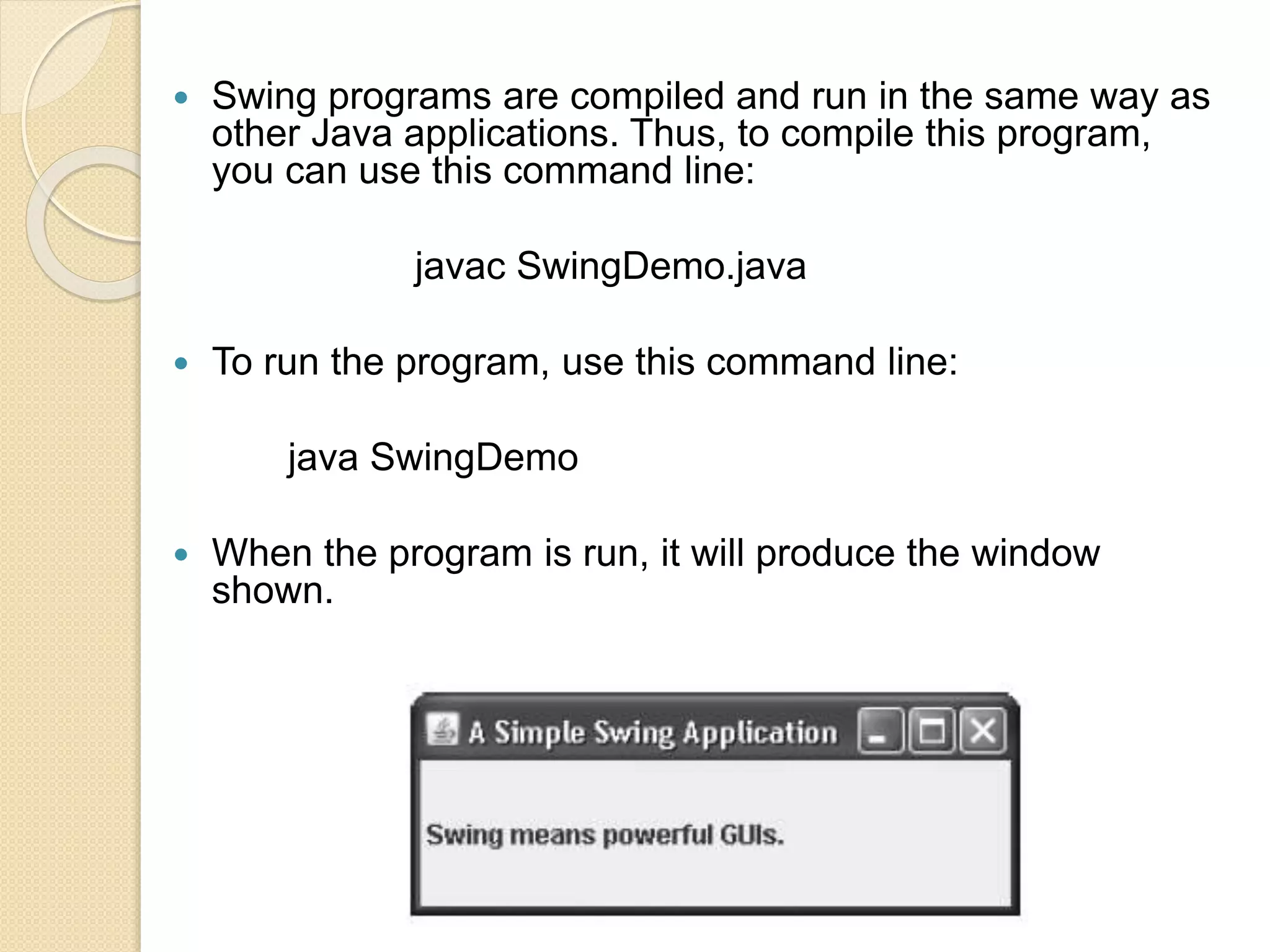  Swing programs are compiled and run in the same way as
other Java applications. Thus, to compile this program,
you can use this command line:
javac SwingDemo.java
 To run the program, use this command line:
java SwingDemo
 When the program is run, it will produce the window
shown.
 