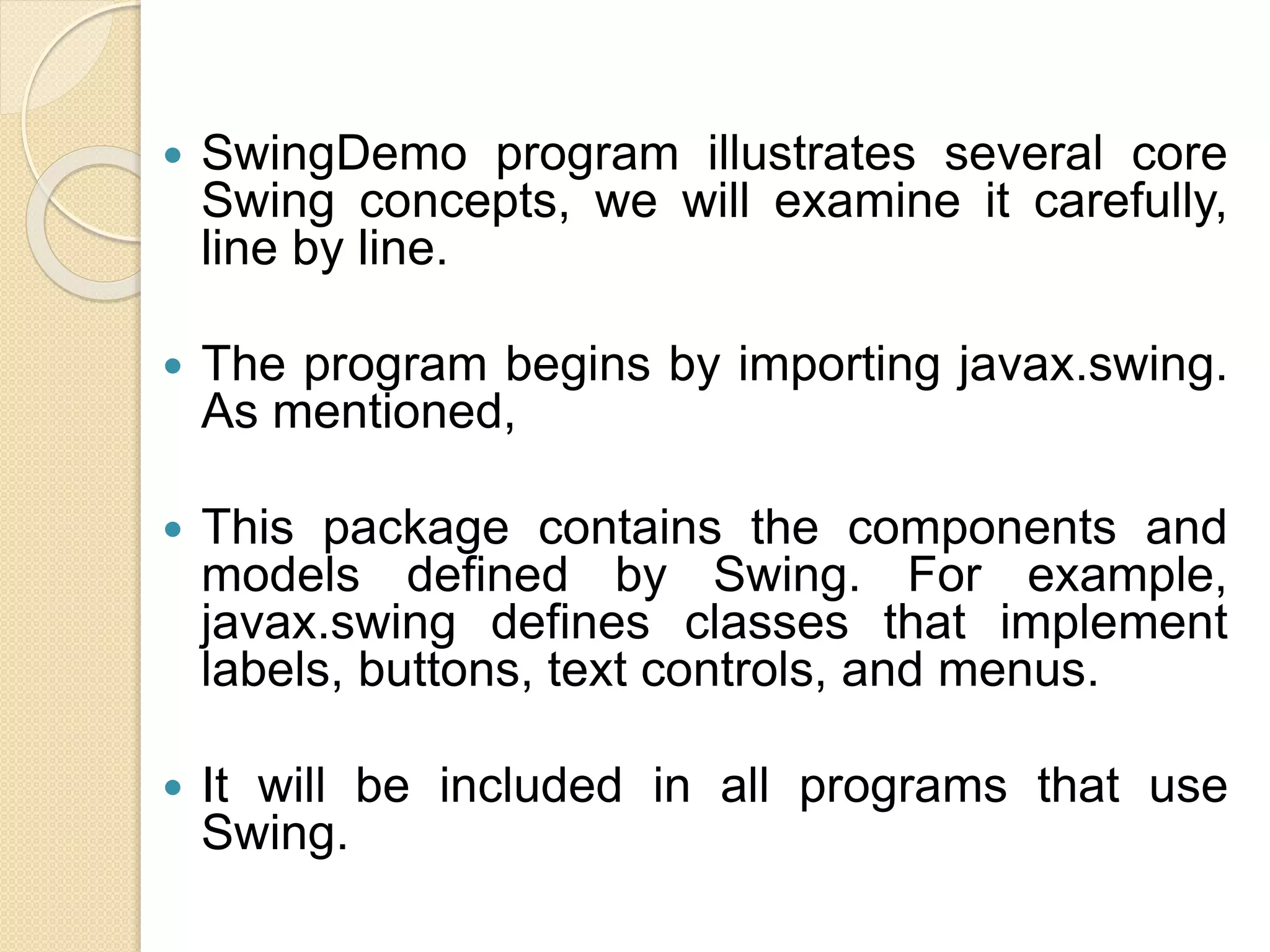  SwingDemo program illustrates several core
Swing concepts, we will examine it carefully,
line by line.
 The program begins by importing javax.swing.
As mentioned,
 This package contains the components and
models defined by Swing. For example,
javax.swing defines classes that implement
labels, buttons, text controls, and menus.
 It will be included in all programs that use
Swing.
 