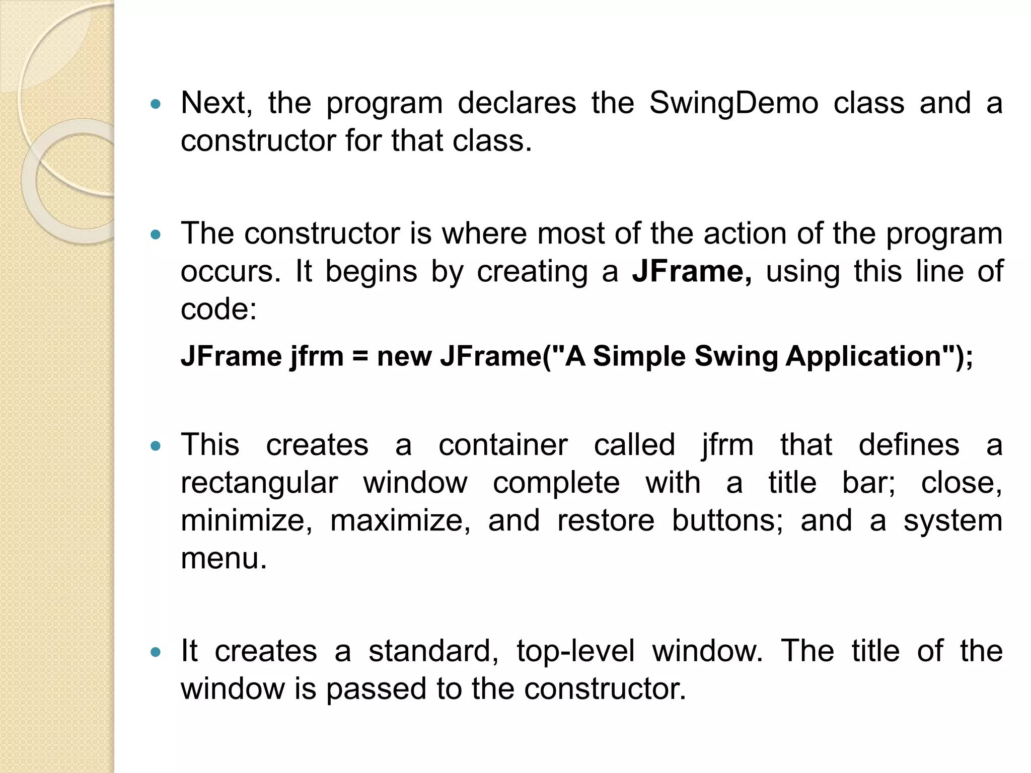  Next, the program declares the SwingDemo class and a
constructor for that class.
 The constructor is where most of the action of the program
occurs. It begins by creating a JFrame, using this line of
code:
JFrame jfrm = new JFrame("A Simple Swing Application");
 This creates a container called jfrm that defines a
rectangular window complete with a title bar; close,
minimize, maximize, and restore buttons; and a system
menu.
 It creates a standard, top-level window. The title of the
window is passed to the constructor.
 