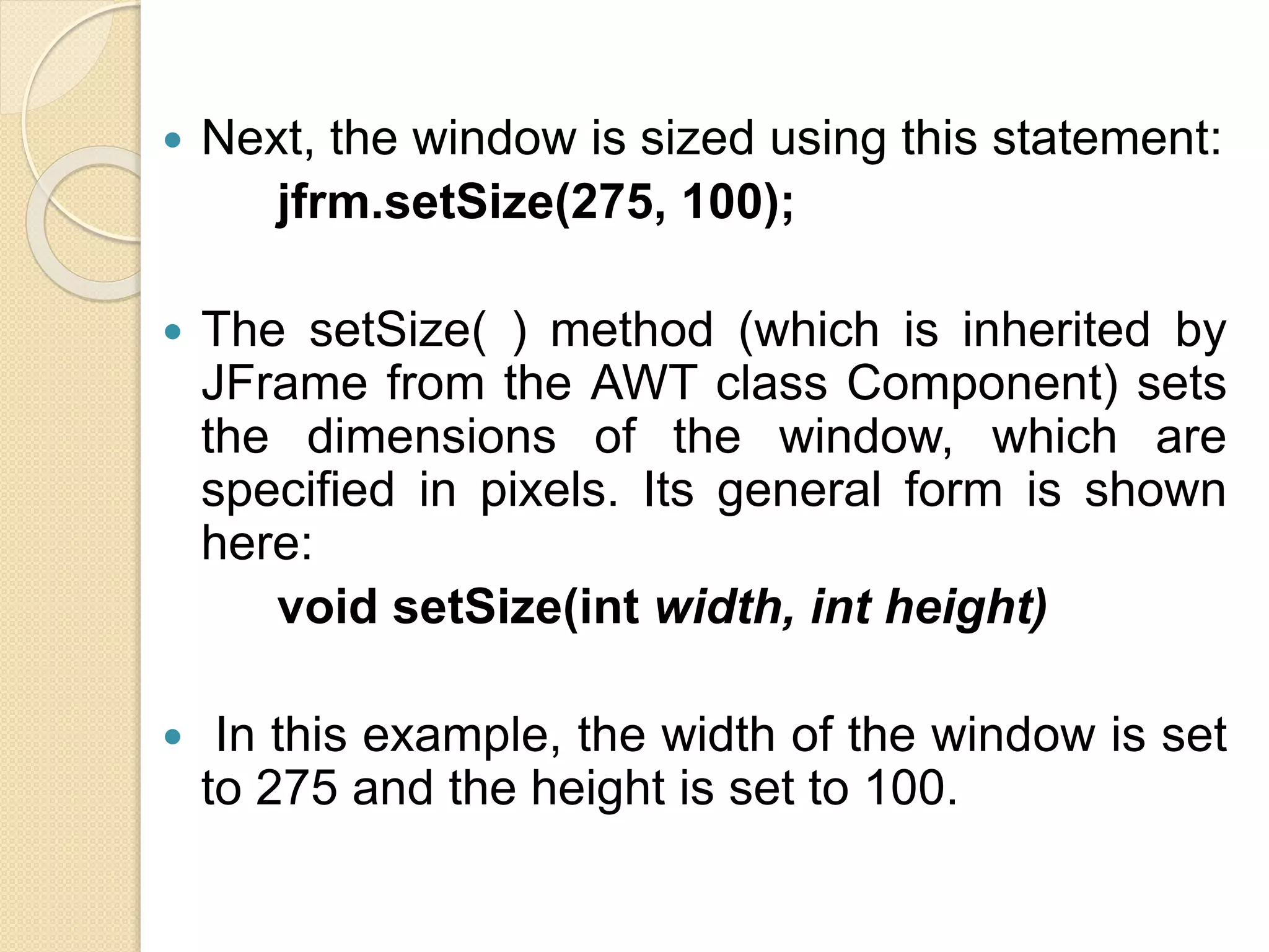  Next, the window is sized using this statement:
jfrm.setSize(275, 100);
 The setSize( ) method (which is inherited by
JFrame from the AWT class Component) sets
the dimensions of the window, which are
specified in pixels. Its general form is shown
here:
void setSize(int width, int height)
 In this example, the width of the window is set
to 275 and the height is set to 100.
 