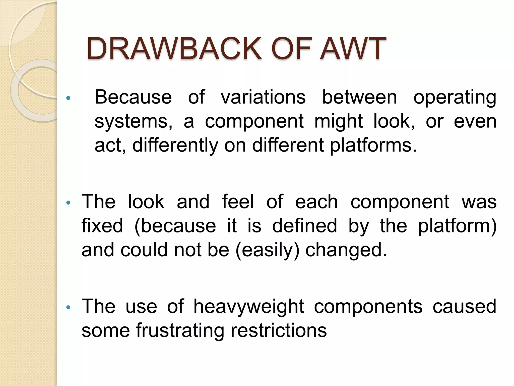 DRAWBACK OF AWT
• Because of variations between operating
systems, a component might look, or even
act, differently on different platforms.
• The look and feel of each component was
fixed (because it is defined by the platform)
and could not be (easily) changed.
• The use of heavyweight components caused
some frustrating restrictions
 