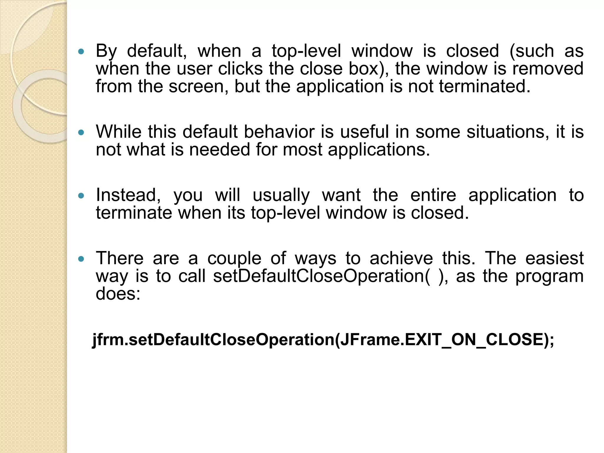  By default, when a top-level window is closed (such as
when the user clicks the close box), the window is removed
from the screen, but the application is not terminated.
 While this default behavior is useful in some situations, it is
not what is needed for most applications.
 Instead, you will usually want the entire application to
terminate when its top-level window is closed.
 There are a couple of ways to achieve this. The easiest
way is to call setDefaultCloseOperation( ), as the program
does:
jfrm.setDefaultCloseOperation(JFrame.EXIT_ON_CLOSE);
 