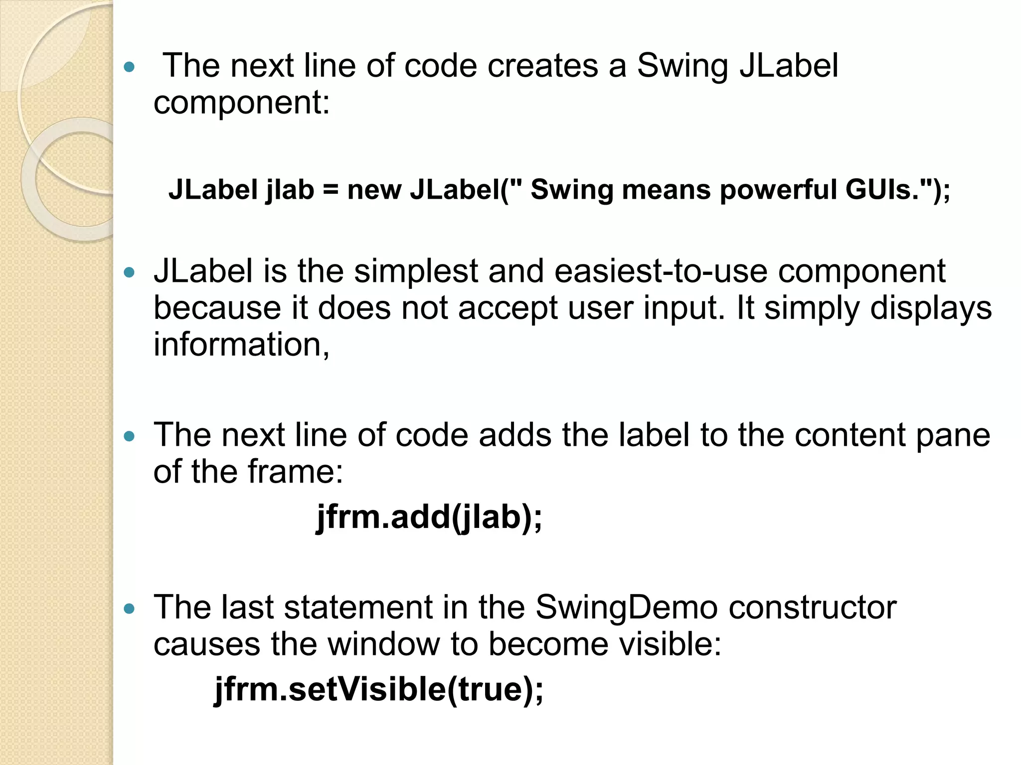  The next line of code creates a Swing JLabel
component:
JLabel jlab = new JLabel(" Swing means powerful GUIs.");
 JLabel is the simplest and easiest-to-use component
because it does not accept user input. It simply displays
information,
 The next line of code adds the label to the content pane
of the frame:
jfrm.add(jlab);
 The last statement in the SwingDemo constructor
causes the window to become visible:
jfrm.setVisible(true);
 