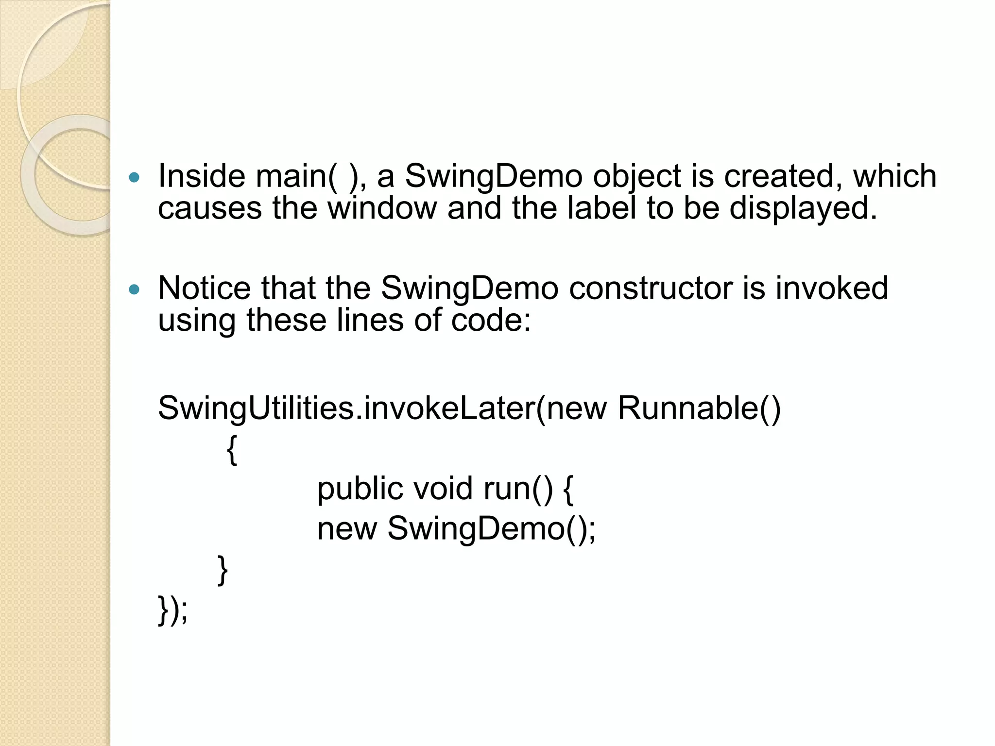  Inside main( ), a SwingDemo object is created, which
causes the window and the label to be displayed.
 Notice that the SwingDemo constructor is invoked
using these lines of code:
SwingUtilities.invokeLater(new Runnable()
{
public void run() {
new SwingDemo();
}
});
 