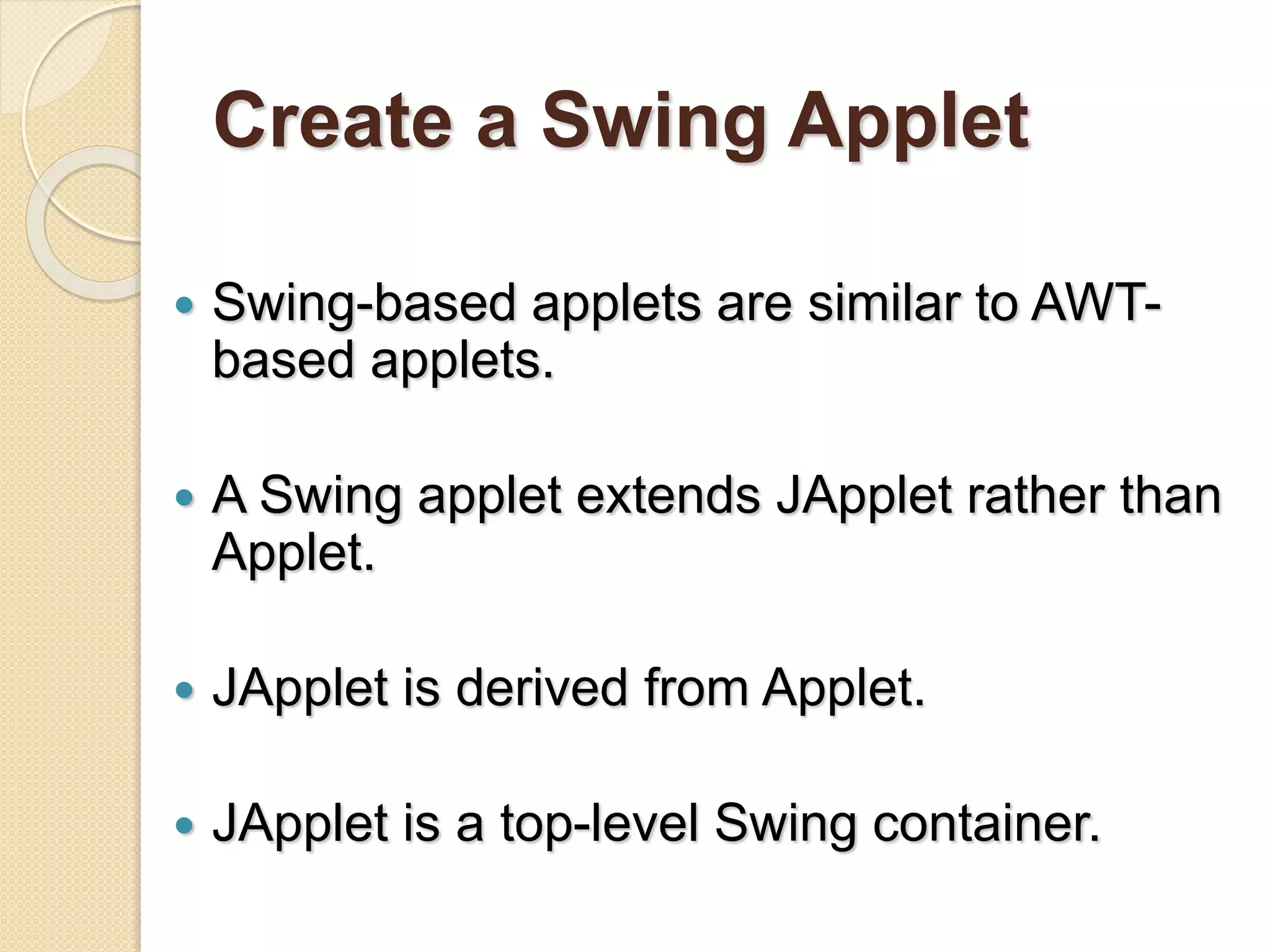 Create a Swing Applet
 Swing-based applets are similar to AWT-
based applets.
 A Swing applet extends JApplet rather than
Applet.
 JApplet is derived from Applet.
 JApplet is a top-level Swing container.
 