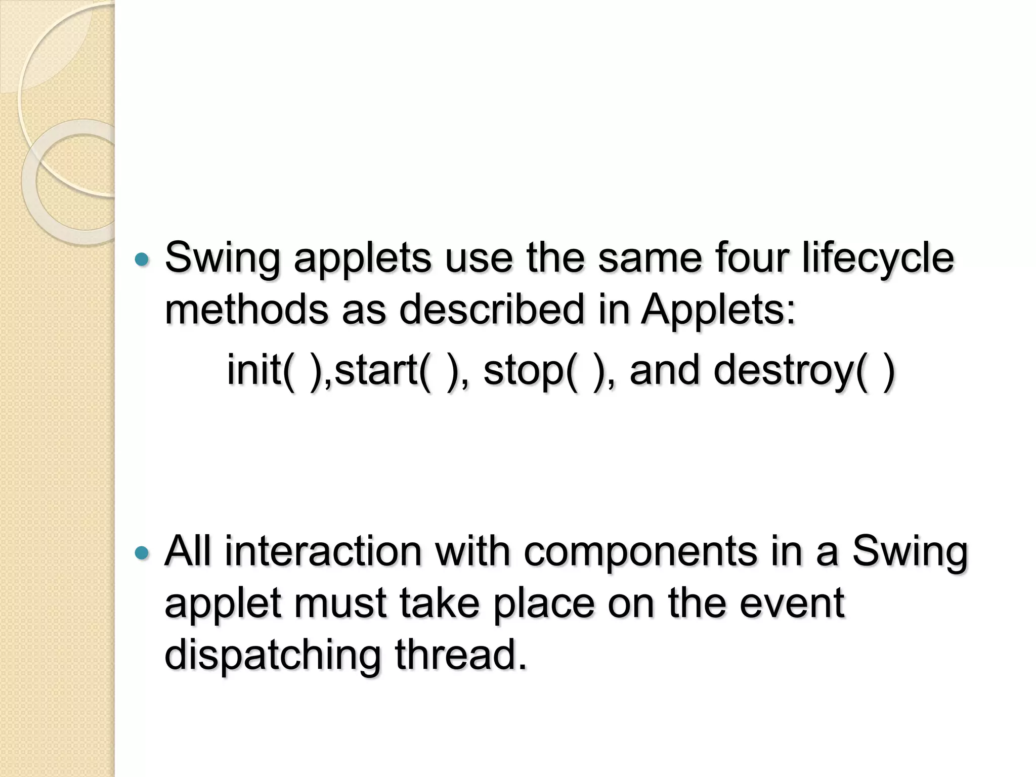  Swing applets use the same four lifecycle
methods as described in Applets:
init( ),start( ), stop( ), and destroy( )
 All interaction with components in a Swing
applet must take place on the event
dispatching thread.
 