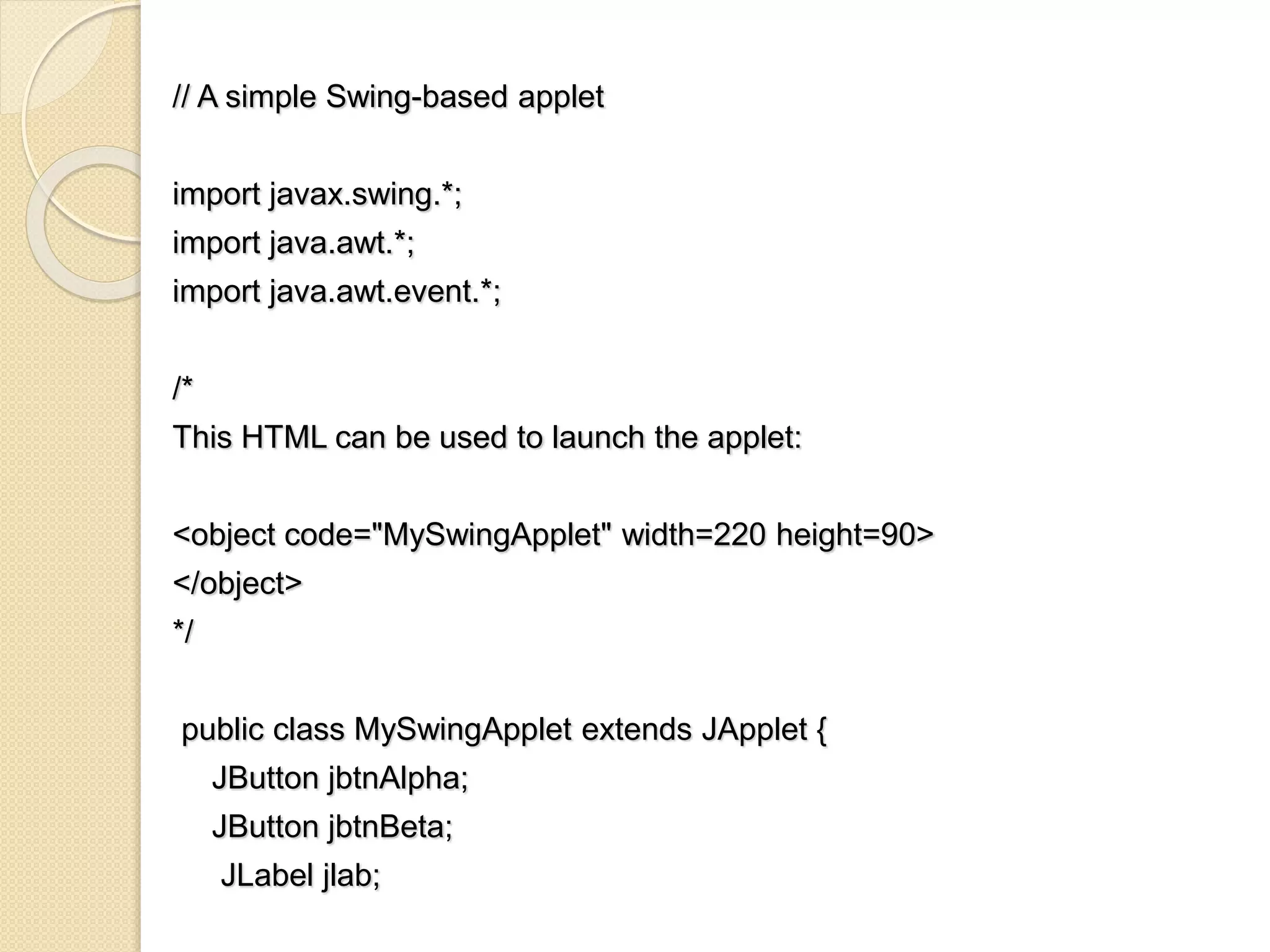 // A simple Swing-based applet
import javax.swing.*;
import java.awt.*;
import java.awt.event.*;
/*
This HTML can be used to launch the applet:
<object code="MySwingApplet" width=220 height=90>
</object>
*/
public class MySwingApplet extends JApplet {
JButton jbtnAlpha;
JButton jbtnBeta;
JLabel jlab;
 