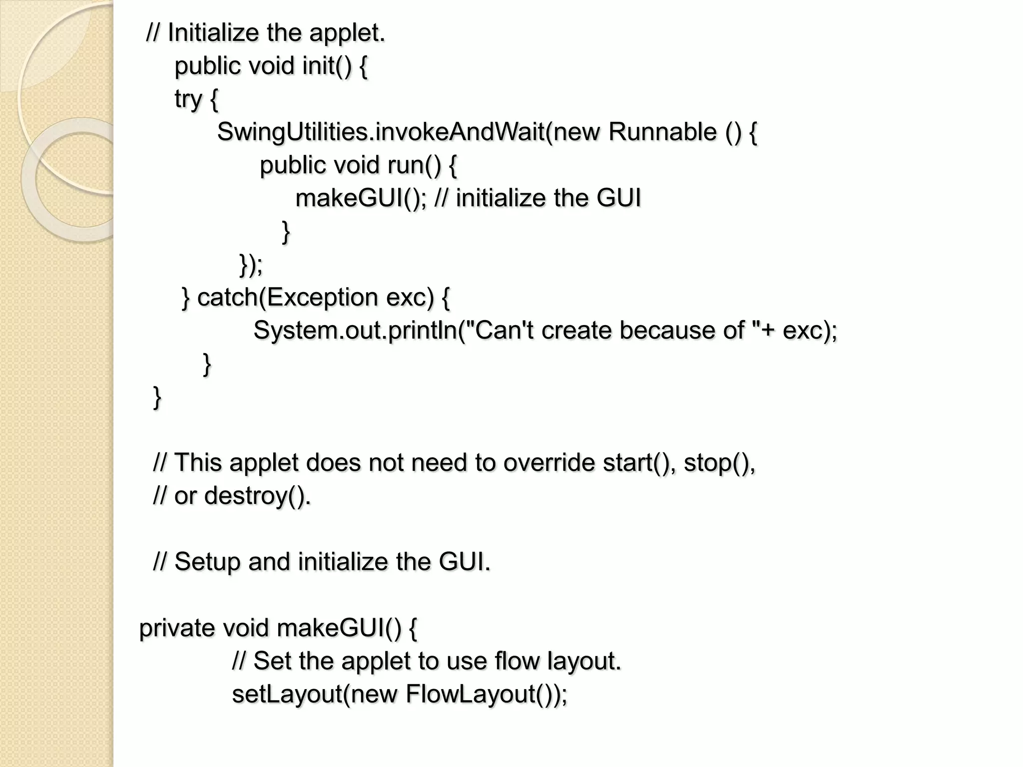 // Initialize the applet.
public void init() {
try {
SwingUtilities.invokeAndWait(new Runnable () {
public void run() {
makeGUI(); // initialize the GUI
}
});
} catch(Exception exc) {
System.out.println("Can't create because of "+ exc);
}
}
// This applet does not need to override start(), stop(),
// or destroy().
// Setup and initialize the GUI.
private void makeGUI() {
// Set the applet to use flow layout.
setLayout(new FlowLayout());
 