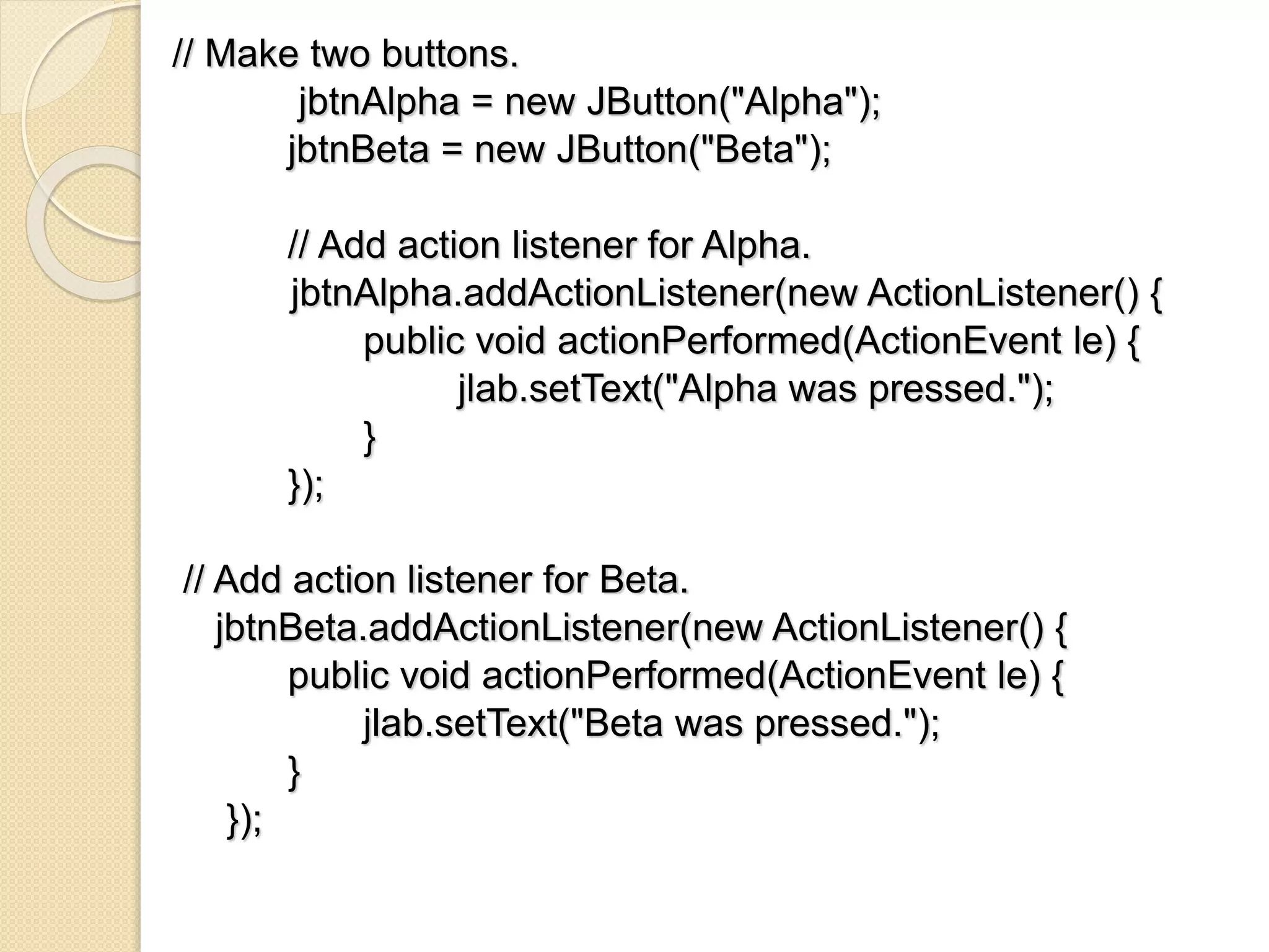 // Make two buttons.
jbtnAlpha = new JButton("Alpha");
jbtnBeta = new JButton("Beta");
// Add action listener for Alpha.
jbtnAlpha.addActionListener(new ActionListener() {
public void actionPerformed(ActionEvent le) {
jlab.setText("Alpha was pressed.");
}
});
// Add action listener for Beta.
jbtnBeta.addActionListener(new ActionListener() {
public void actionPerformed(ActionEvent le) {
jlab.setText("Beta was pressed.");
}
});
 