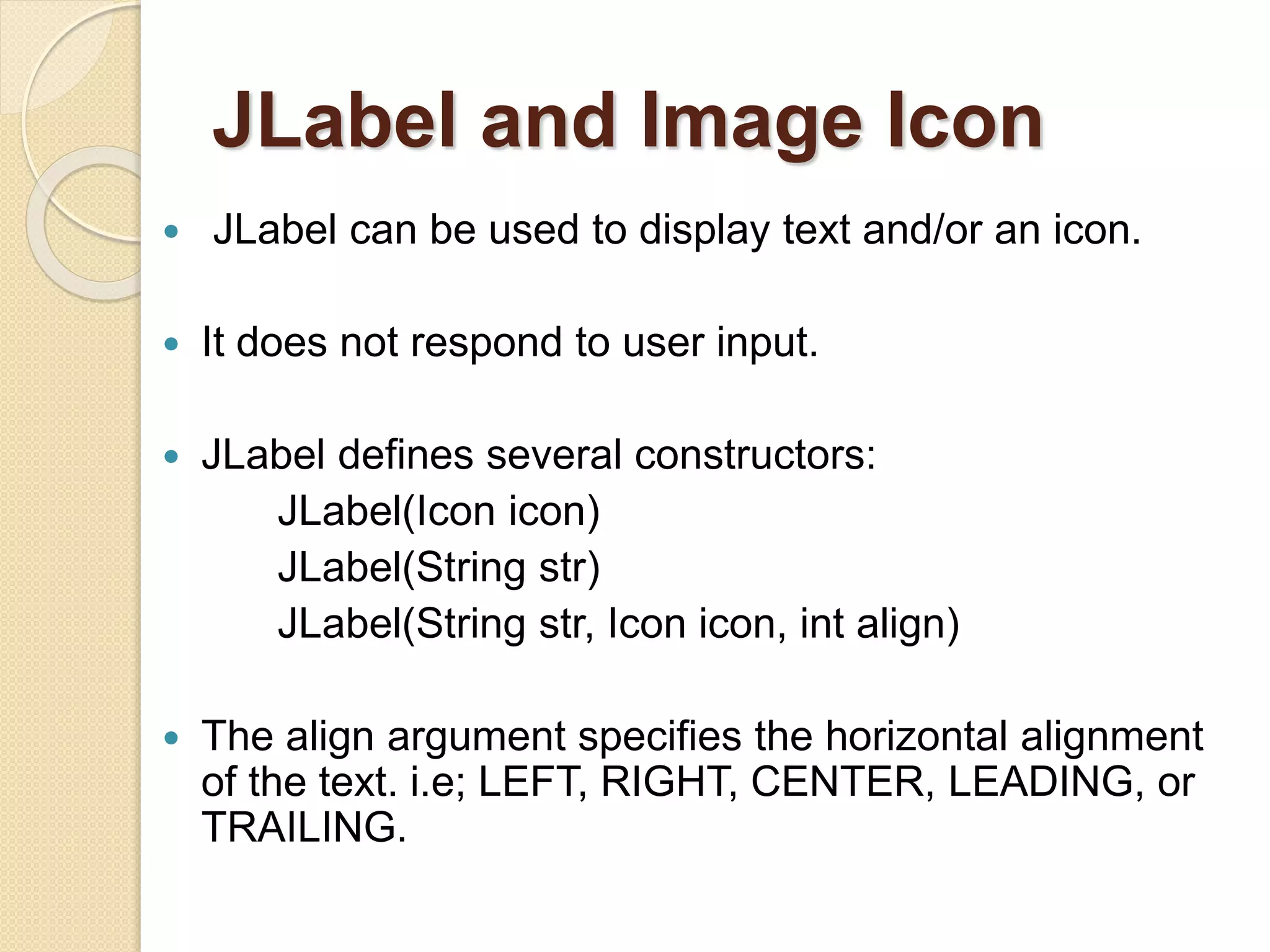 JLabel and Image Icon
 JLabel can be used to display text and/or an icon.
 It does not respond to user input.
 JLabel defines several constructors:
JLabel(Icon icon)
JLabel(String str)
JLabel(String str, Icon icon, int align)
 The align argument specifies the horizontal alignment
of the text. i.e; LEFT, RIGHT, CENTER, LEADING, or
TRAILING.
 