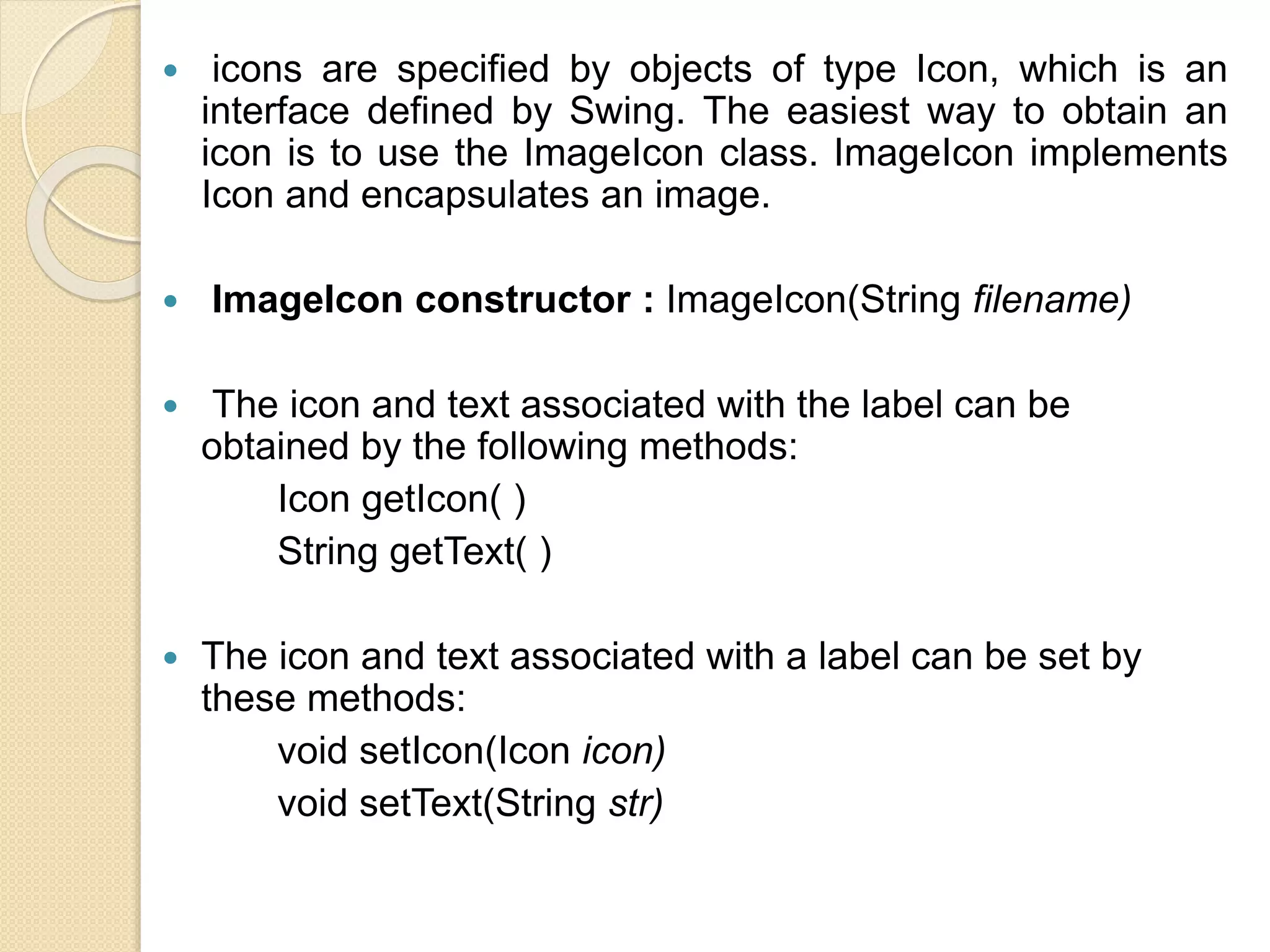  icons are specified by objects of type Icon, which is an
interface defined by Swing. The easiest way to obtain an
icon is to use the ImageIcon class. ImageIcon implements
Icon and encapsulates an image.
 ImageIcon constructor : ImageIcon(String filename)
 The icon and text associated with the label can be
obtained by the following methods:
Icon getIcon( )
String getText( )
 The icon and text associated with a label can be set by
these methods:
void setIcon(Icon icon)
void setText(String str)
 