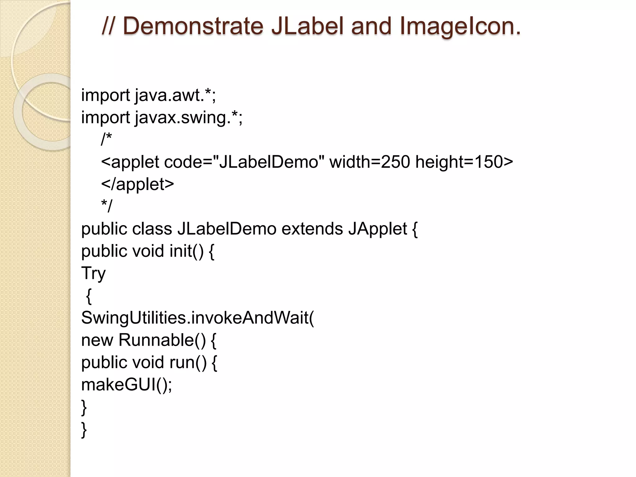 // Demonstrate JLabel and ImageIcon.
import java.awt.*;
import javax.swing.*;
/*
<applet code="JLabelDemo" width=250 height=150>
</applet>
*/
public class JLabelDemo extends JApplet {
public void init() {
Try
{
SwingUtilities.invokeAndWait(
new Runnable() {
public void run() {
makeGUI();
}
}
 