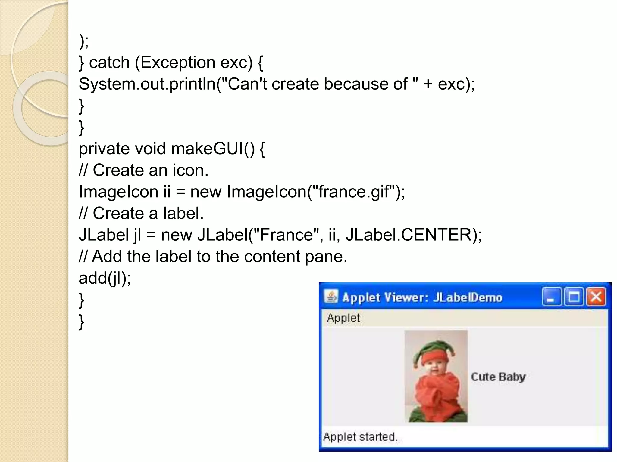 );
} catch (Exception exc) {
System.out.println("Can't create because of " + exc);
}
}
private void makeGUI() {
// Create an icon.
ImageIcon ii = new ImageIcon("france.gif");
// Create a label.
JLabel jl = new JLabel("France", ii, JLabel.CENTER);
// Add the label to the content pane.
add(jl);
}
}
 