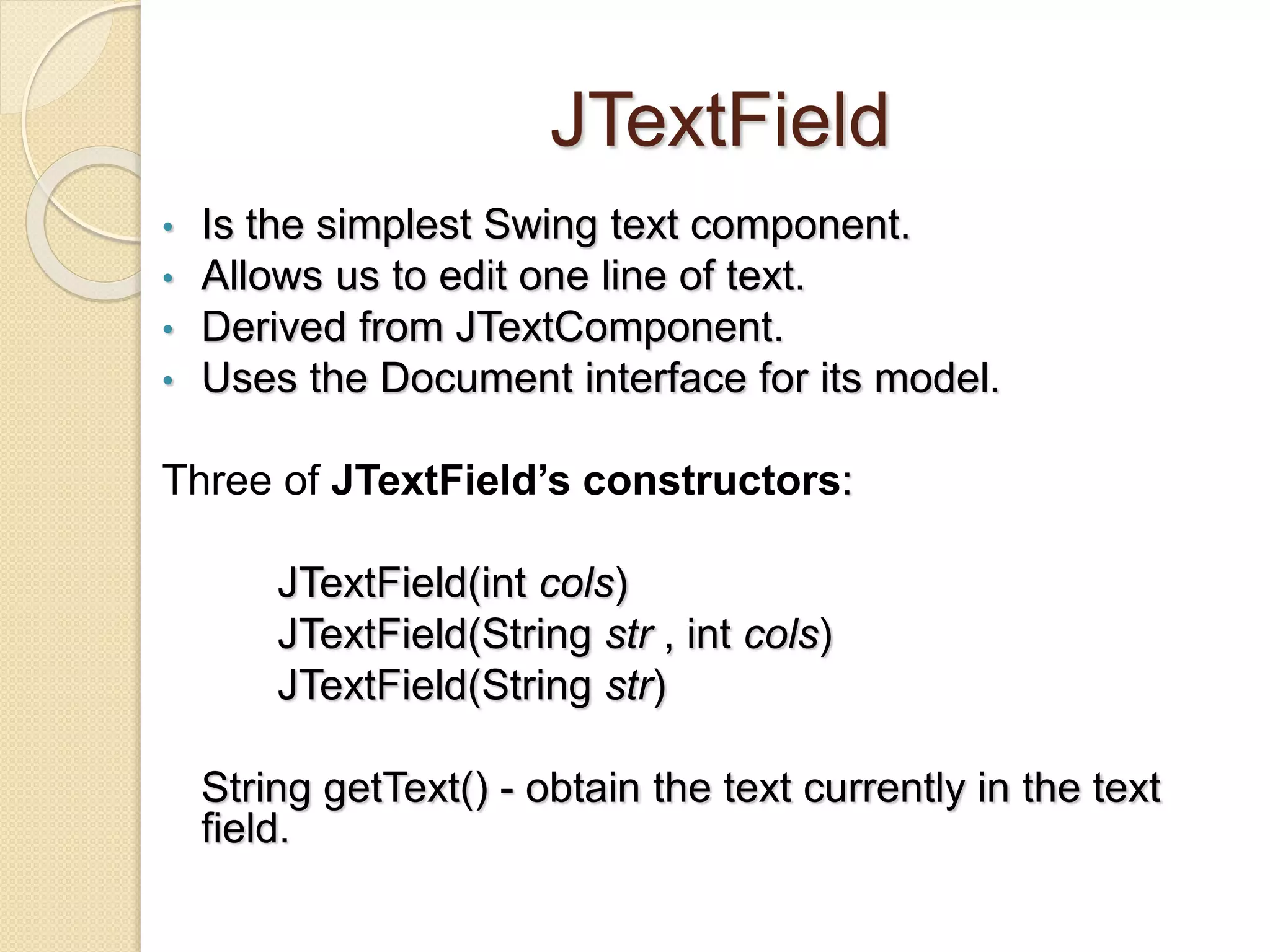 JTextField
• Is the simplest Swing text component.
• Allows us to edit one line of text.
• Derived from JTextComponent.
• Uses the Document interface for its model.
Three of JTextField’s constructors:
JTextField(int cols)
JTextField(String str , int cols)
JTextField(String str)
String getText() - obtain the text currently in the text
field.
 