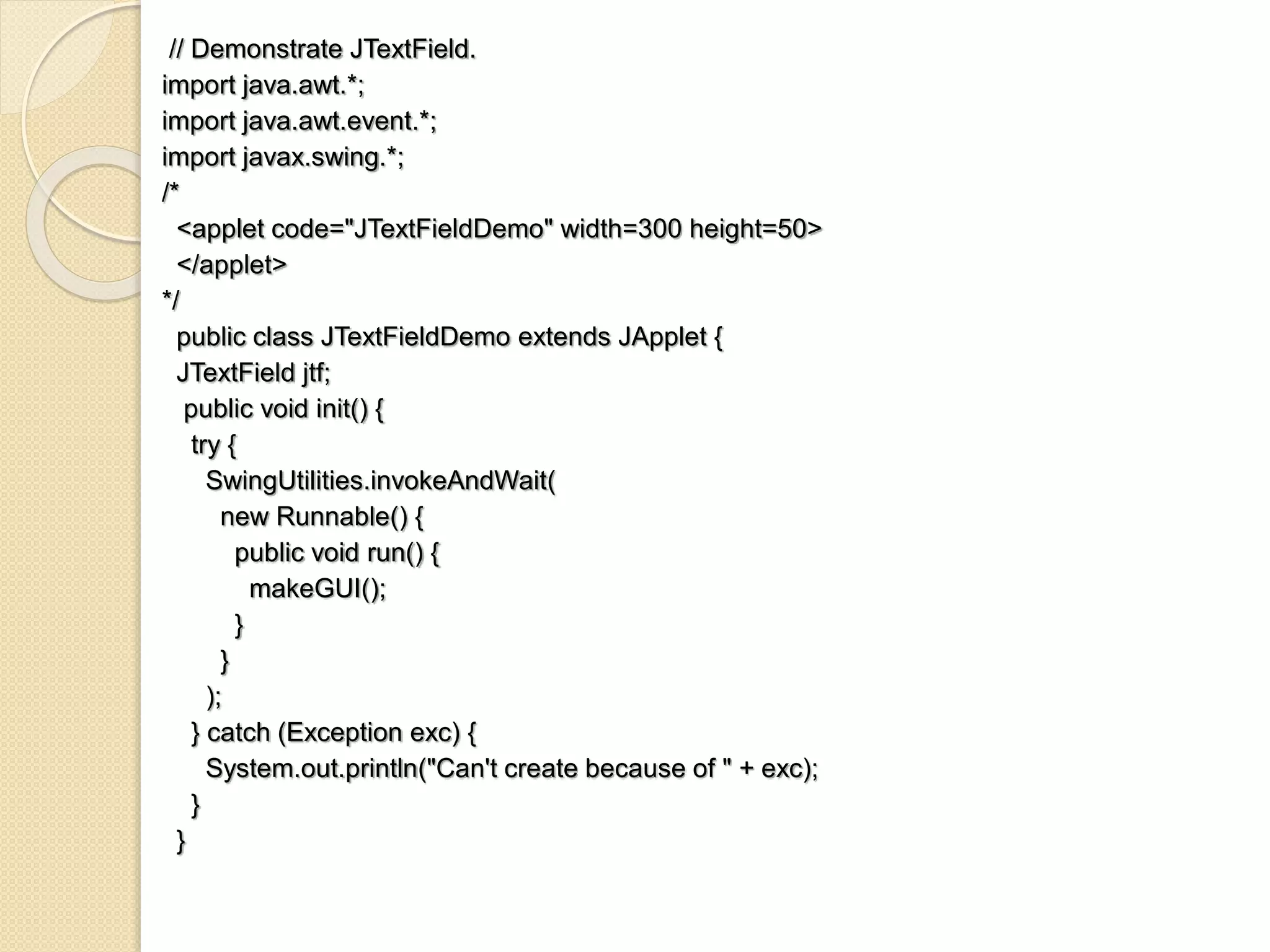 // Demonstrate JTextField.
import java.awt.*;
import java.awt.event.*;
import javax.swing.*;
/*
<applet code="JTextFieldDemo" width=300 height=50>
</applet>
*/
public class JTextFieldDemo extends JApplet {
JTextField jtf;
public void init() {
try {
SwingUtilities.invokeAndWait(
new Runnable() {
public void run() {
makeGUI();
}
}
);
} catch (Exception exc) {
System.out.println("Can't create because of " + exc);
}
}
 