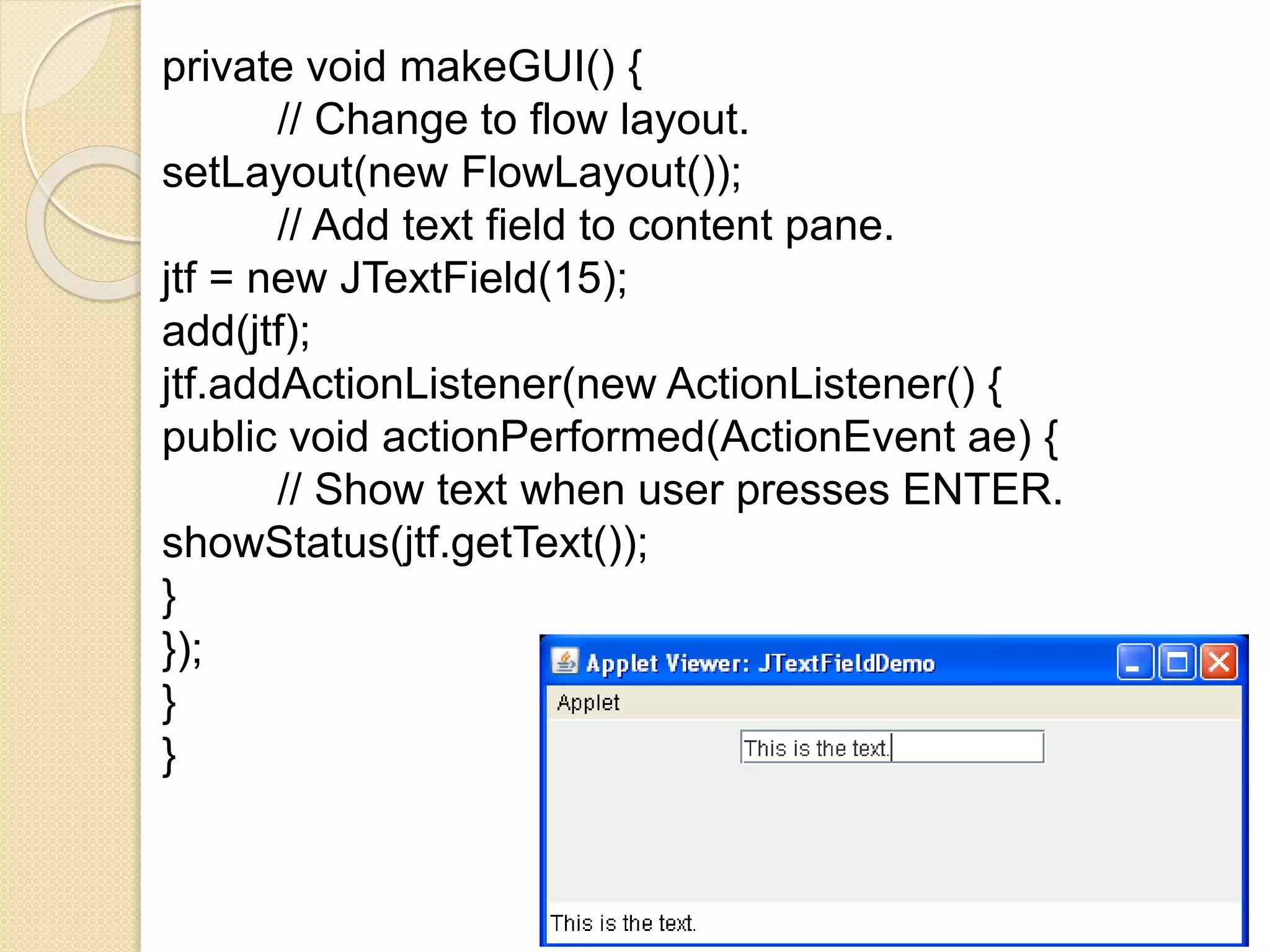 private void makeGUI() {
// Change to flow layout.
setLayout(new FlowLayout());
// Add text field to content pane.
jtf = new JTextField(15);
add(jtf);
jtf.addActionListener(new ActionListener() {
public void actionPerformed(ActionEvent ae) {
// Show text when user presses ENTER.
showStatus(jtf.getText());
}
});
}
}
 