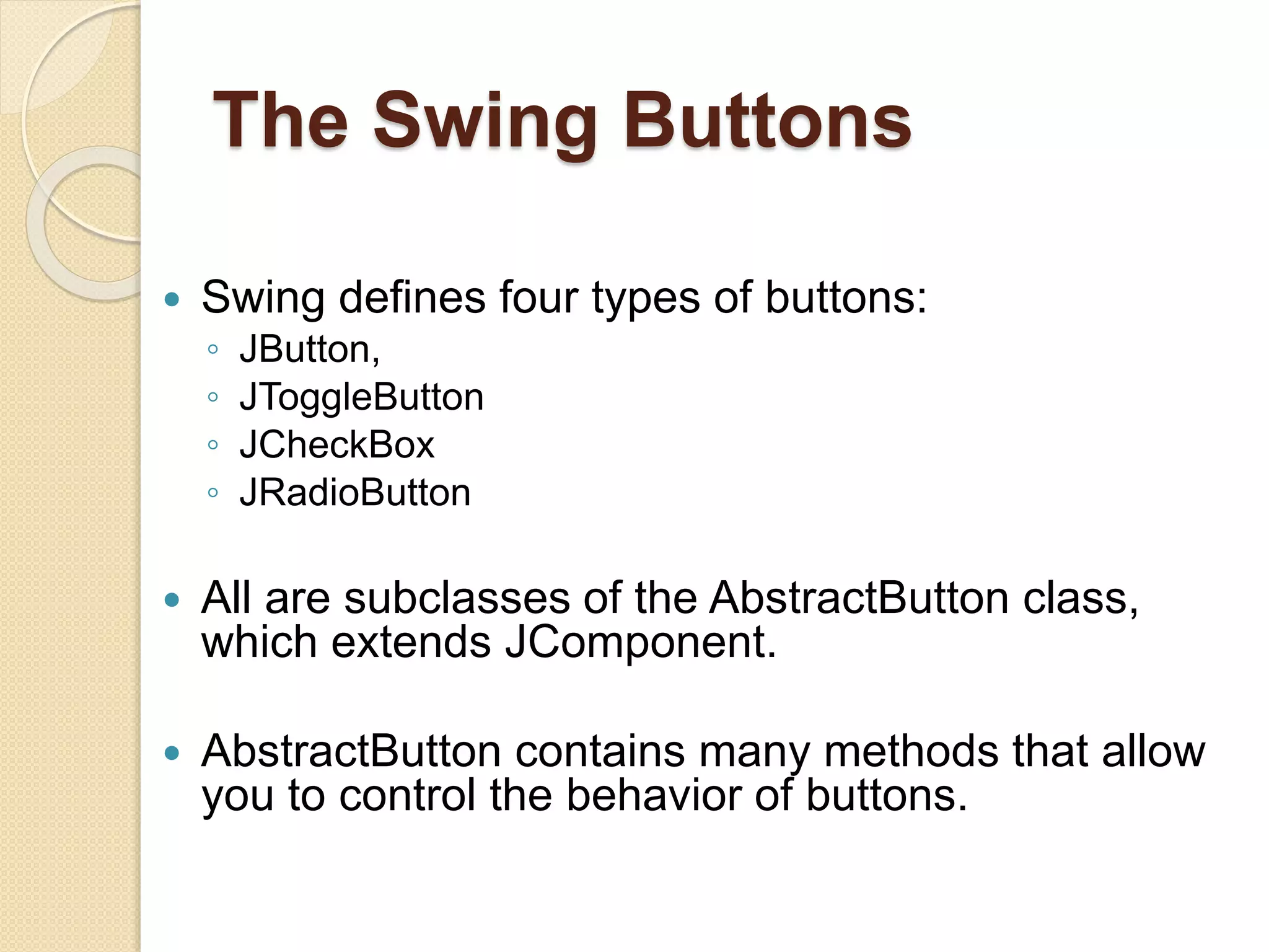 The Swing Buttons
 Swing defines four types of buttons:
◦ JButton,
◦ JToggleButton
◦ JCheckBox
◦ JRadioButton
 All are subclasses of the AbstractButton class,
which extends JComponent.
 AbstractButton contains many methods that allow
you to control the behavior of buttons.
 