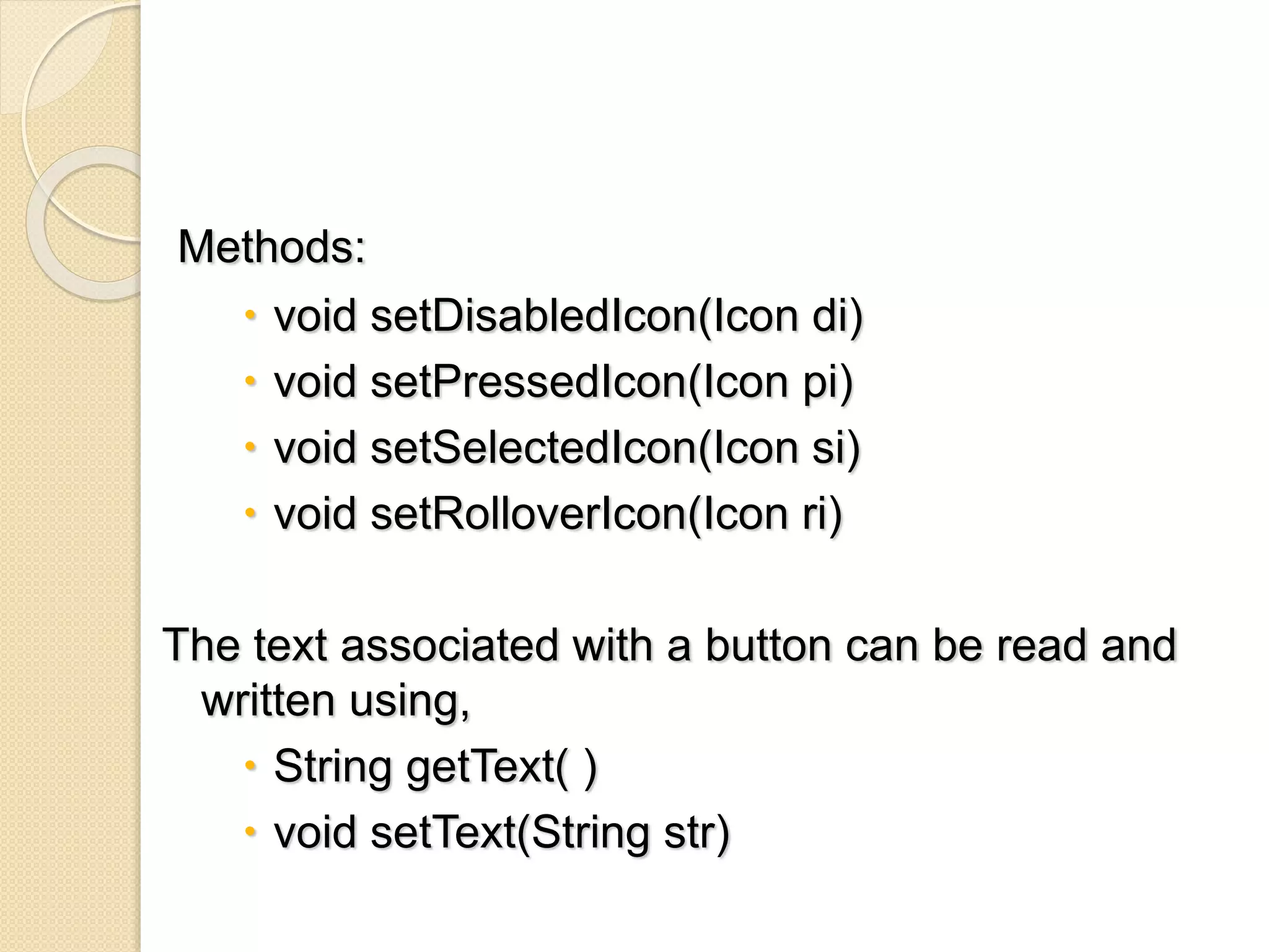 Methods:
 void setDisabledIcon(Icon di)
 void setPressedIcon(Icon pi)
 void setSelectedIcon(Icon si)
 void setRolloverIcon(Icon ri)
The text associated with a button can be read and
written using,
 String getText( )
 void setText(String str)
 