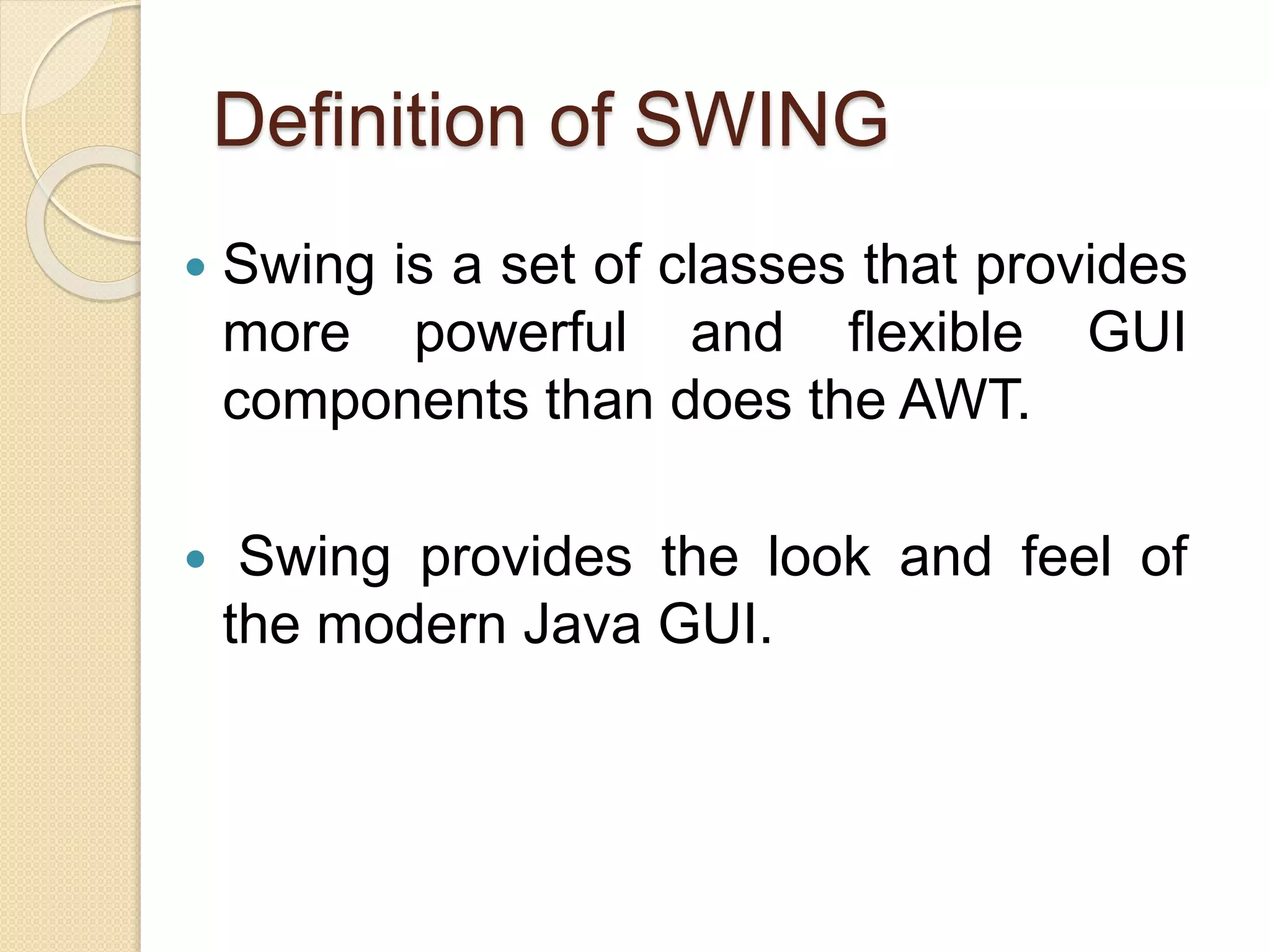  Swing is a set of classes that provides
more powerful and flexible GUI
components than does the AWT.
 Swing provides the look and feel of
the modern Java GUI.
Definition of SWING
 