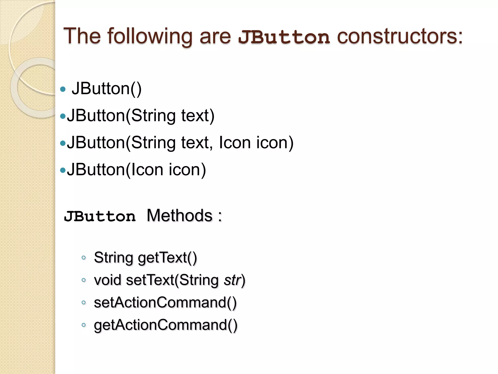 The following are JButton constructors:
 JButton()
JButton(String text)
JButton(String text, Icon icon)
JButton(Icon icon)
JButton Methods :
◦ String getText()
◦ void setText(String str)
◦ setActionCommand()
◦ getActionCommand()
 
