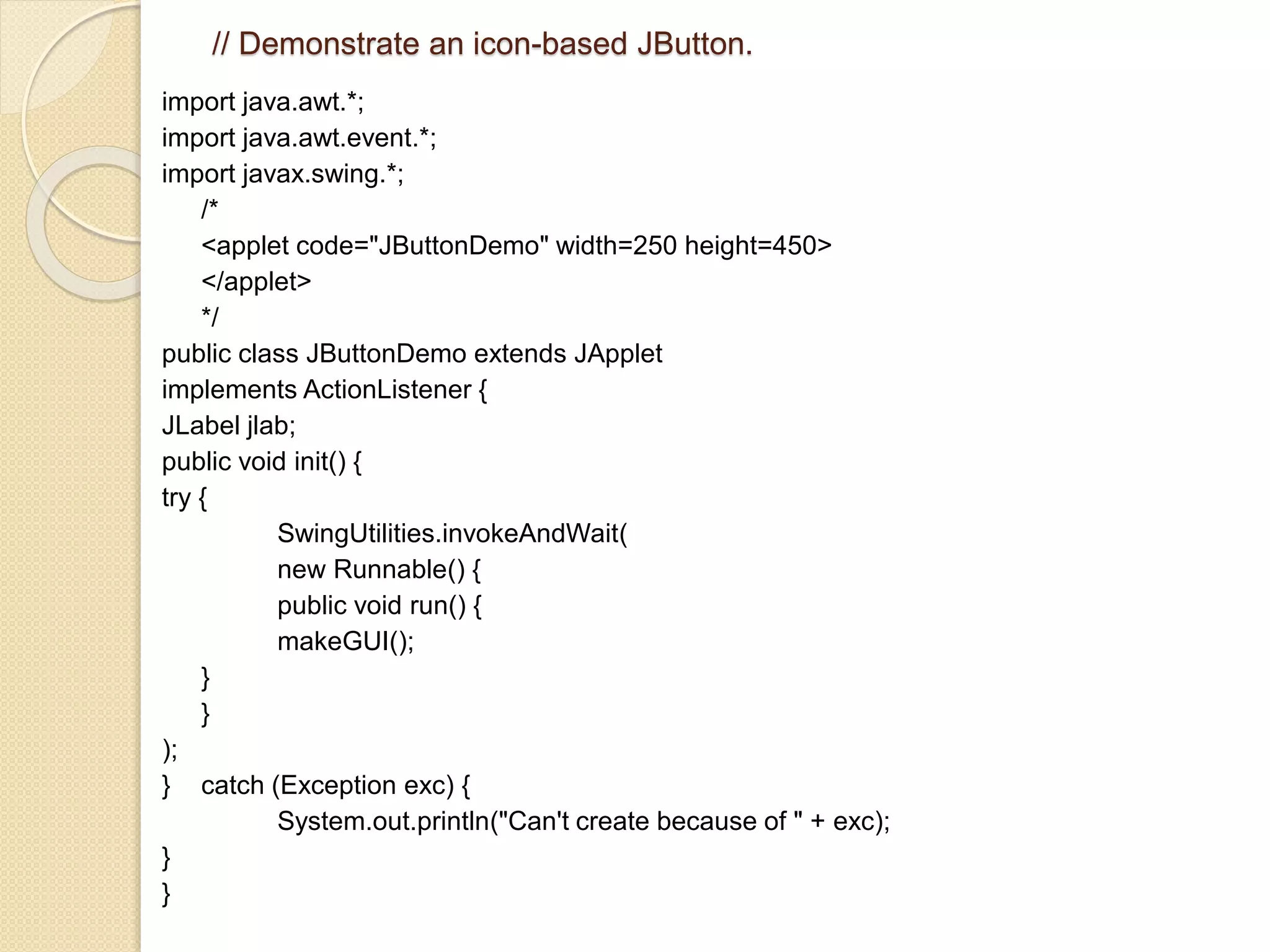 // Demonstrate an icon-based JButton.
import java.awt.*;
import java.awt.event.*;
import javax.swing.*;
/*
<applet code="JButtonDemo" width=250 height=450>
</applet>
*/
public class JButtonDemo extends JApplet
implements ActionListener {
JLabel jlab;
public void init() {
try {
SwingUtilities.invokeAndWait(
new Runnable() {
public void run() {
makeGUI();
}
}
);
} catch (Exception exc) {
System.out.println("Can't create because of " + exc);
}
}
 