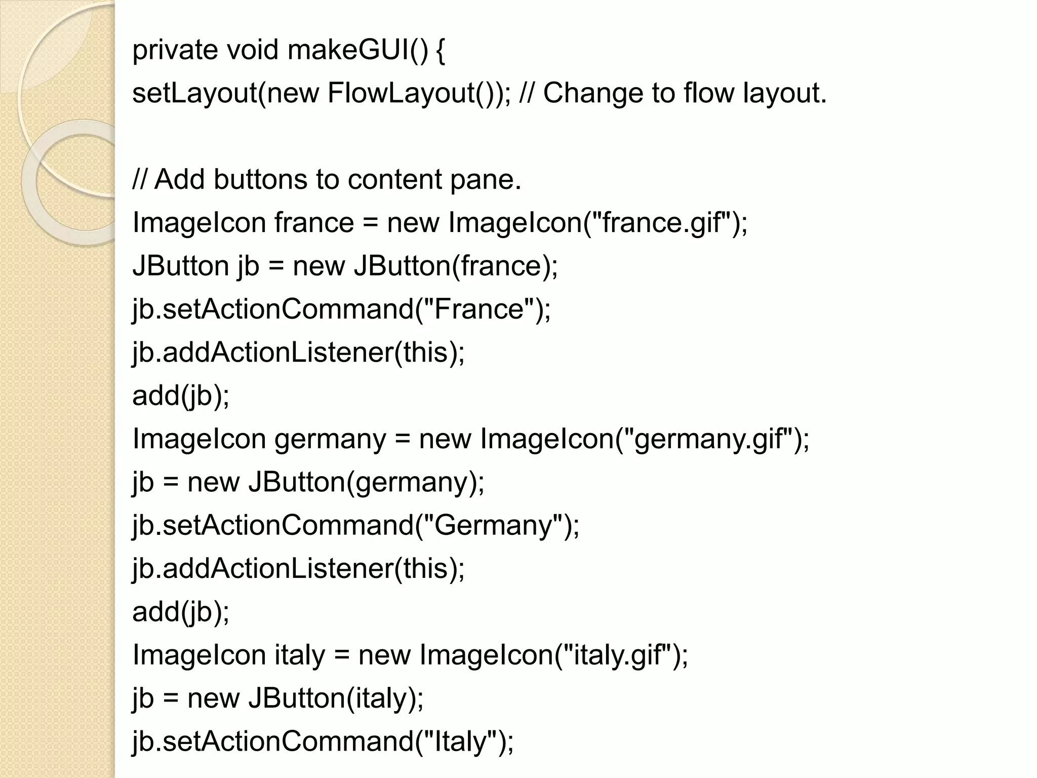 private void makeGUI() {
setLayout(new FlowLayout()); // Change to flow layout.
// Add buttons to content pane.
ImageIcon france = new ImageIcon("france.gif");
JButton jb = new JButton(france);
jb.setActionCommand("France");
jb.addActionListener(this);
add(jb);
ImageIcon germany = new ImageIcon("germany.gif");
jb = new JButton(germany);
jb.setActionCommand("Germany");
jb.addActionListener(this);
add(jb);
ImageIcon italy = new ImageIcon("italy.gif");
jb = new JButton(italy);
jb.setActionCommand("Italy");
 