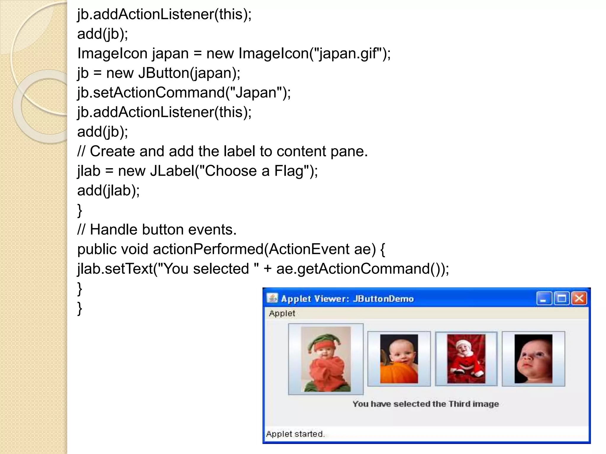 jb.addActionListener(this);
add(jb);
ImageIcon japan = new ImageIcon("japan.gif");
jb = new JButton(japan);
jb.setActionCommand("Japan");
jb.addActionListener(this);
add(jb);
// Create and add the label to content pane.
jlab = new JLabel("Choose a Flag");
add(jlab);
}
// Handle button events.
public void actionPerformed(ActionEvent ae) {
jlab.setText("You selected " + ae.getActionCommand());
}
}
 