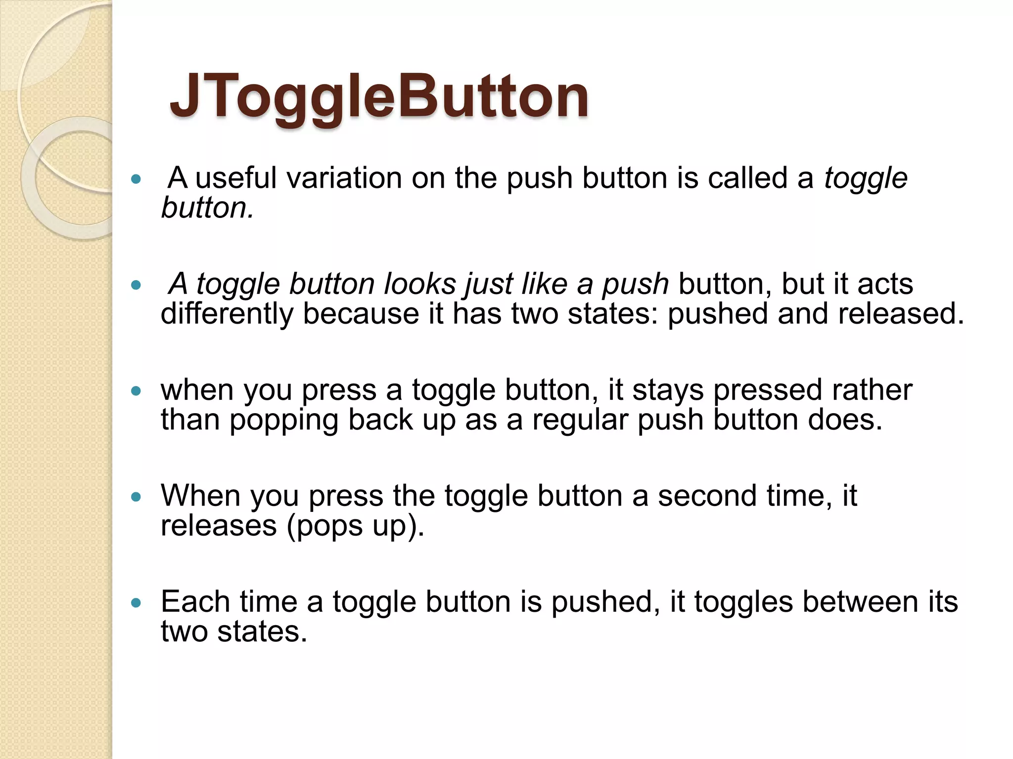 JToggleButton
 A useful variation on the push button is called a toggle
button.
 A toggle button looks just like a push button, but it acts
differently because it has two states: pushed and released.
 when you press a toggle button, it stays pressed rather
than popping back up as a regular push button does.
 When you press the toggle button a second time, it
releases (pops up).
 Each time a toggle button is pushed, it toggles between its
two states.
 