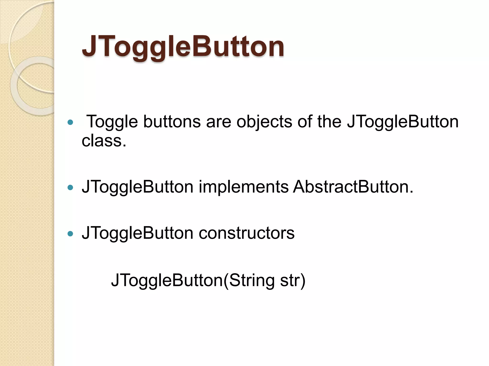 JToggleButton
 Toggle buttons are objects of the JToggleButton
class.
 JToggleButton implements AbstractButton.
 JToggleButton constructors
JToggleButton(String str)
 
