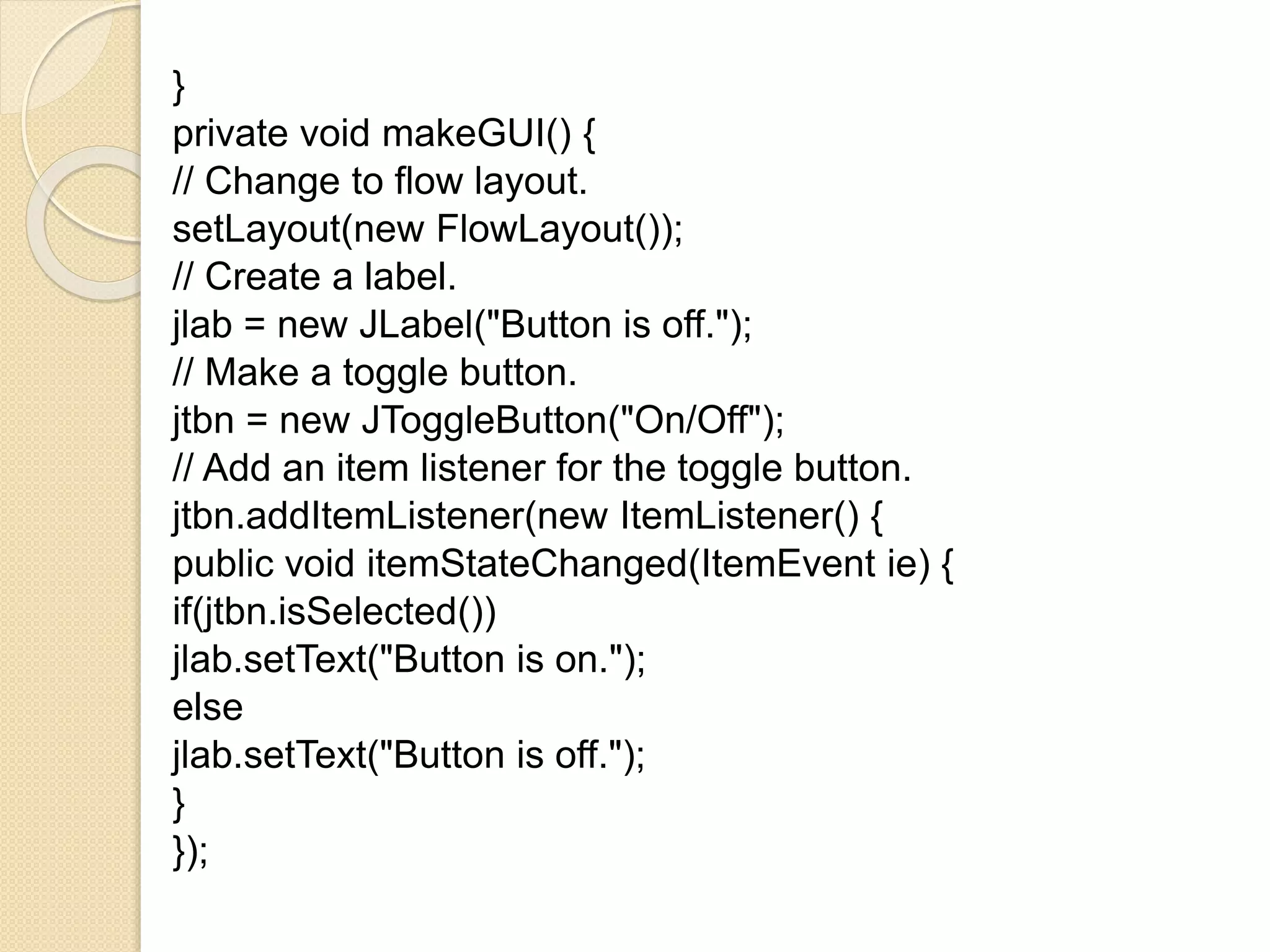 }
private void makeGUI() {
// Change to flow layout.
setLayout(new FlowLayout());
// Create a label.
jlab = new JLabel("Button is off.");
// Make a toggle button.
jtbn = new JToggleButton("On/Off");
// Add an item listener for the toggle button.
jtbn.addItemListener(new ItemListener() {
public void itemStateChanged(ItemEvent ie) {
if(jtbn.isSelected())
jlab.setText("Button is on.");
else
jlab.setText("Button is off.");
}
});
 