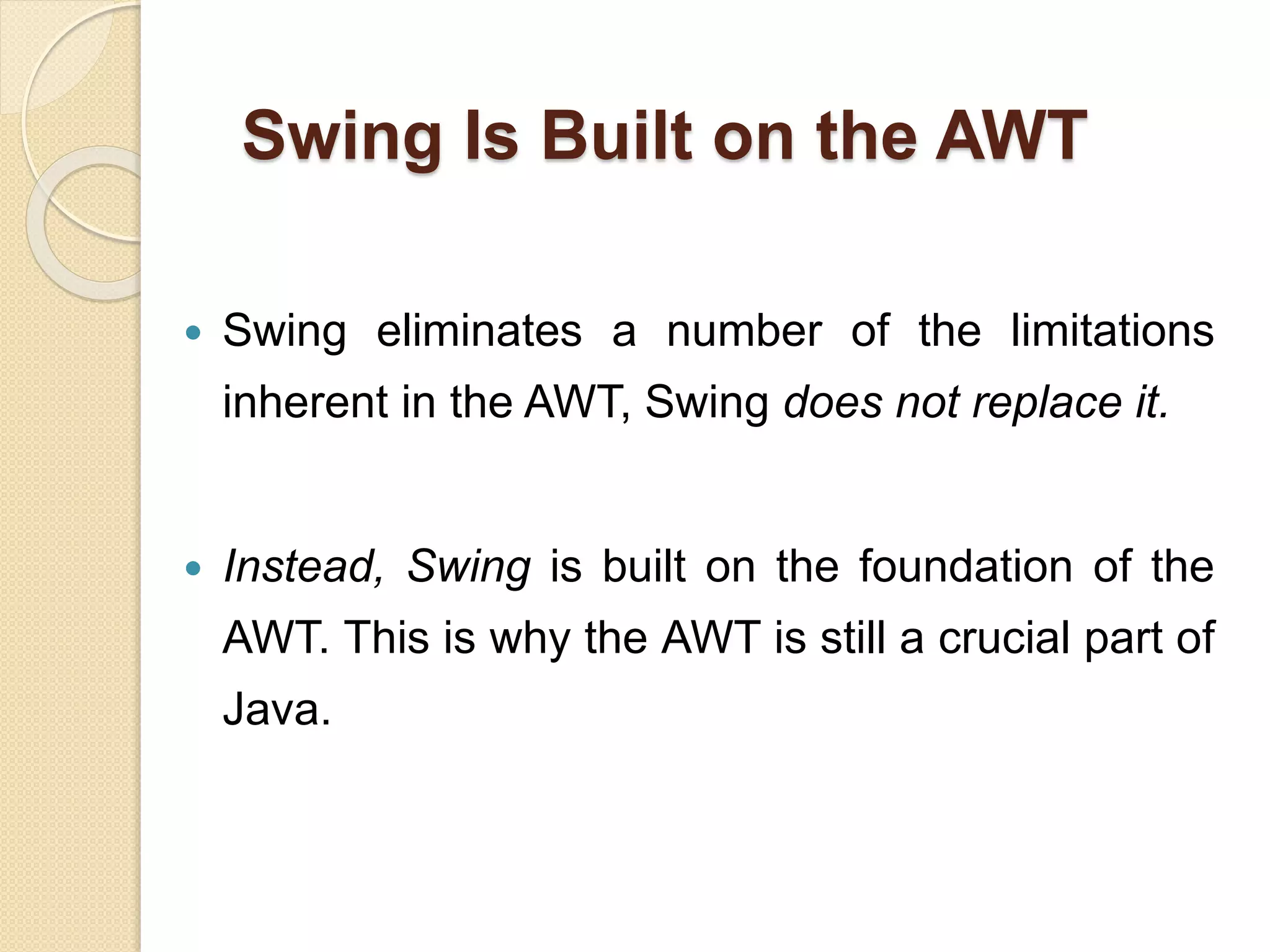 Swing Is Built on the AWT
 Swing eliminates a number of the limitations
inherent in the AWT, Swing does not replace it.
 Instead, Swing is built on the foundation of the
AWT. This is why the AWT is still a crucial part of
Java.
 