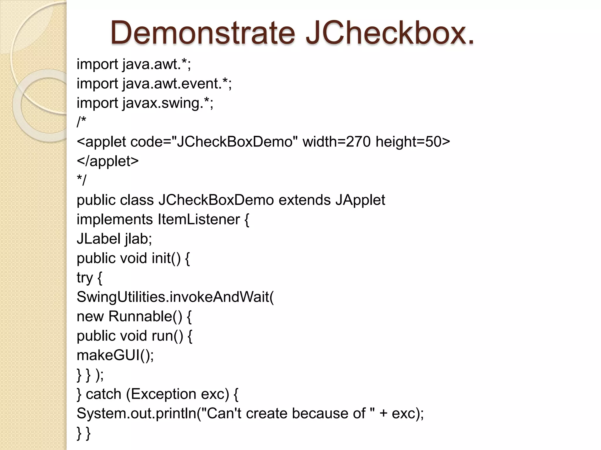 Demonstrate JCheckbox.
import java.awt.*;
import java.awt.event.*;
import javax.swing.*;
/*
<applet code="JCheckBoxDemo" width=270 height=50>
</applet>
*/
public class JCheckBoxDemo extends JApplet
implements ItemListener {
JLabel jlab;
public void init() {
try {
SwingUtilities.invokeAndWait(
new Runnable() {
public void run() {
makeGUI();
} } );
} catch (Exception exc) {
System.out.println("Can't create because of " + exc);
} }
 