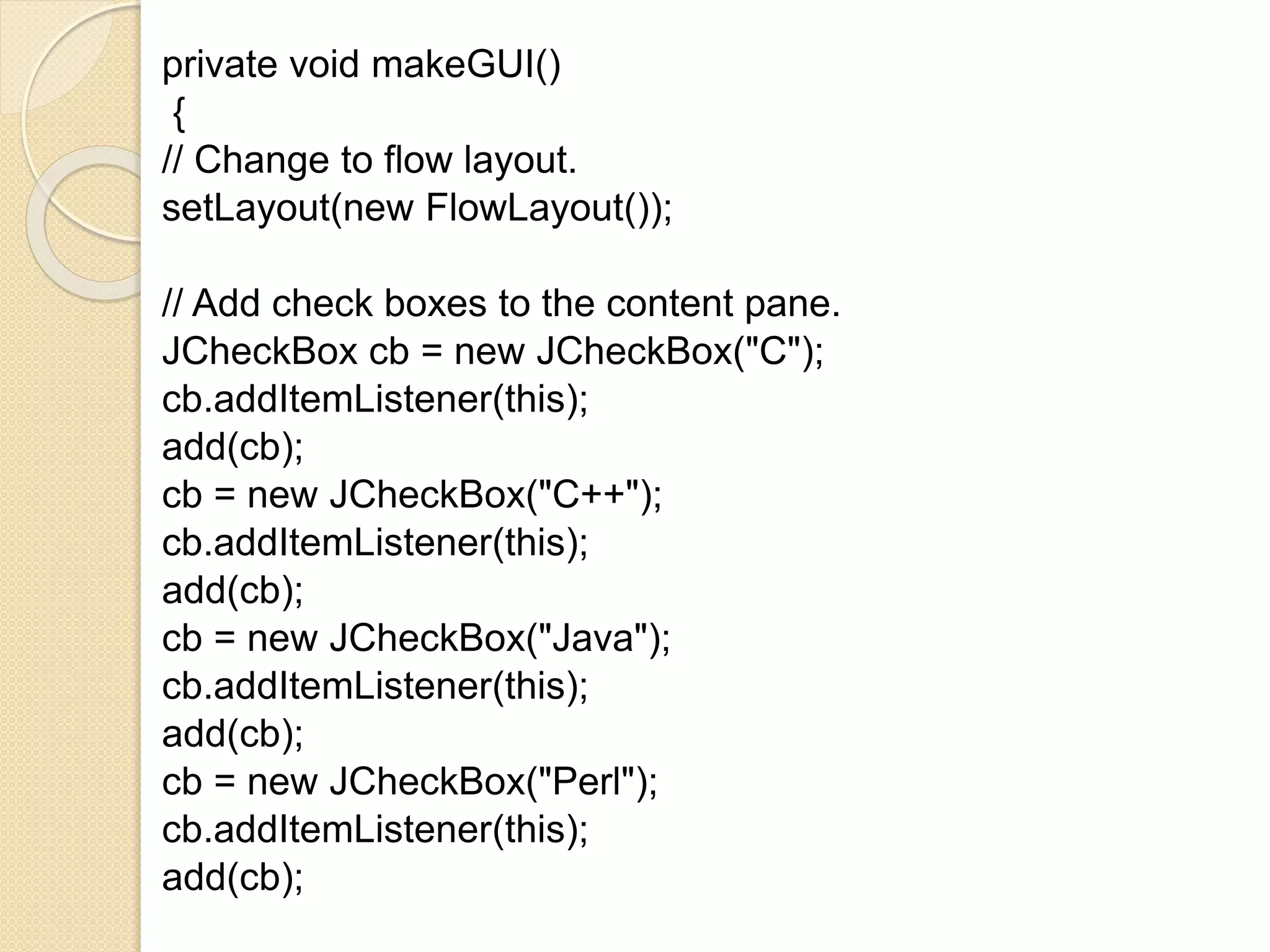 private void makeGUI()
{
// Change to flow layout.
setLayout(new FlowLayout());
// Add check boxes to the content pane.
JCheckBox cb = new JCheckBox("C");
cb.addItemListener(this);
add(cb);
cb = new JCheckBox("C++");
cb.addItemListener(this);
add(cb);
cb = new JCheckBox("Java");
cb.addItemListener(this);
add(cb);
cb = new JCheckBox("Perl");
cb.addItemListener(this);
add(cb);
 