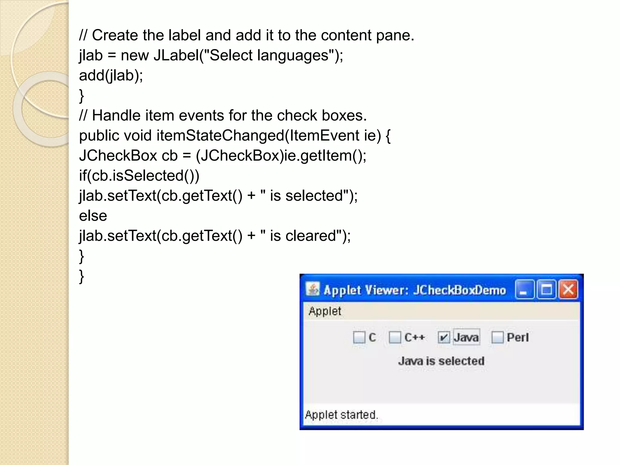 // Create the label and add it to the content pane.
jlab = new JLabel("Select languages");
add(jlab);
}
// Handle item events for the check boxes.
public void itemStateChanged(ItemEvent ie) {
JCheckBox cb = (JCheckBox)ie.getItem();
if(cb.isSelected())
jlab.setText(cb.getText() + " is selected");
else
jlab.setText(cb.getText() + " is cleared");
}
}
 