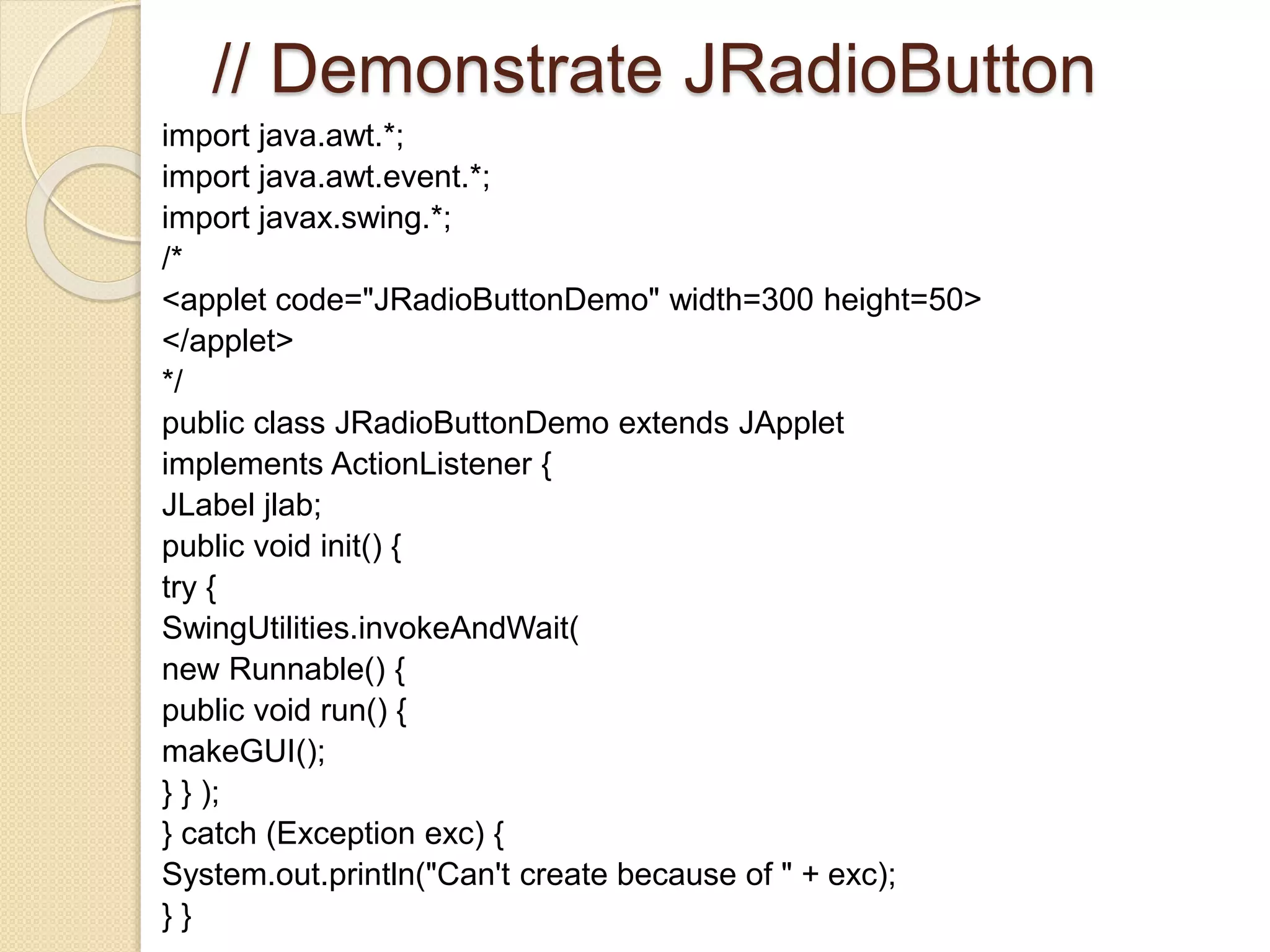 // Demonstrate JRadioButton
import java.awt.*;
import java.awt.event.*;
import javax.swing.*;
/*
<applet code="JRadioButtonDemo" width=300 height=50>
</applet>
*/
public class JRadioButtonDemo extends JApplet
implements ActionListener {
JLabel jlab;
public void init() {
try {
SwingUtilities.invokeAndWait(
new Runnable() {
public void run() {
makeGUI();
} } );
} catch (Exception exc) {
System.out.println("Can't create because of " + exc);
} }
 