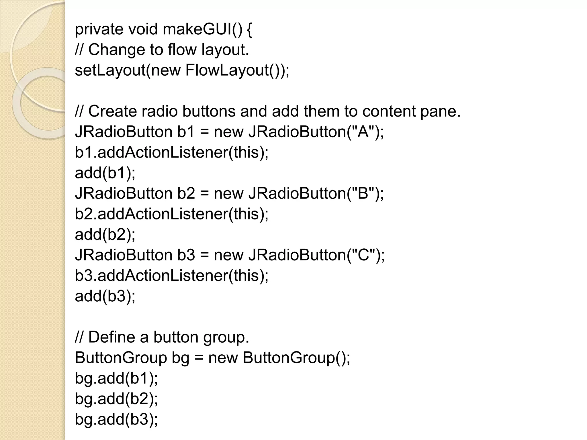 private void makeGUI() {
// Change to flow layout.
setLayout(new FlowLayout());
// Create radio buttons and add them to content pane.
JRadioButton b1 = new JRadioButton("A");
b1.addActionListener(this);
add(b1);
JRadioButton b2 = new JRadioButton("B");
b2.addActionListener(this);
add(b2);
JRadioButton b3 = new JRadioButton("C");
b3.addActionListener(this);
add(b3);
// Define a button group.
ButtonGroup bg = new ButtonGroup();
bg.add(b1);
bg.add(b2);
bg.add(b3);
 
