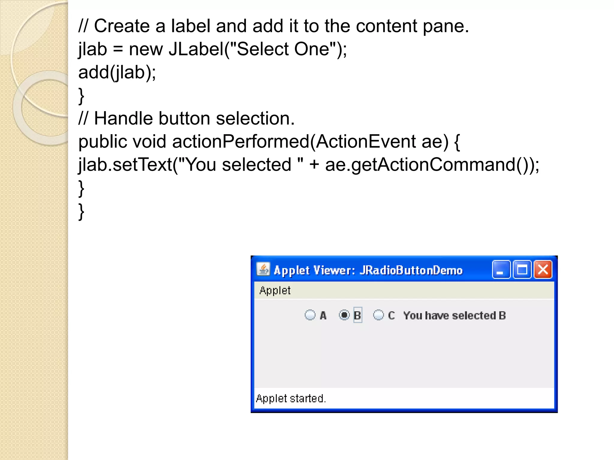 // Create a label and add it to the content pane.
jlab = new JLabel("Select One");
add(jlab);
}
// Handle button selection.
public void actionPerformed(ActionEvent ae) {
jlab.setText("You selected " + ae.getActionCommand());
}
}
 