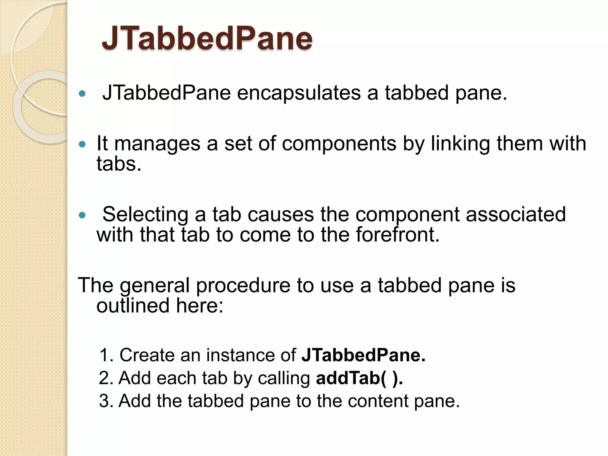 JTabbedPane
 JTabbedPane encapsulates a tabbed pane.
 It manages a set of components by linking them with
tabs.
 Selecting a tab causes the component associated
with that tab to come to the forefront.
The general procedure to use a tabbed pane is
outlined here:
1. Create an instance of JTabbedPane.
2. Add each tab by calling addTab( ).
3. Add the tabbed pane to the content pane.
 