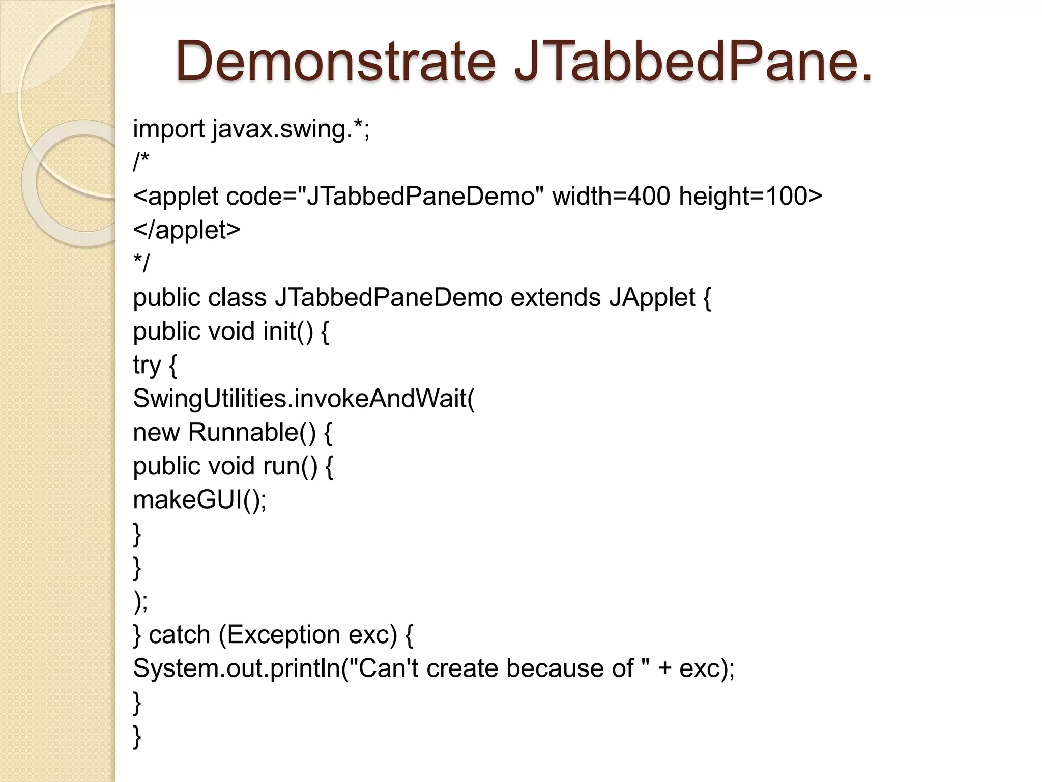 Demonstrate JTabbedPane.
import javax.swing.*;
/*
<applet code="JTabbedPaneDemo" width=400 height=100>
</applet>
*/
public class JTabbedPaneDemo extends JApplet {
public void init() {
try {
SwingUtilities.invokeAndWait(
new Runnable() {
public void run() {
makeGUI();
}
}
);
} catch (Exception exc) {
System.out.println("Can't create because of " + exc);
}
}
 