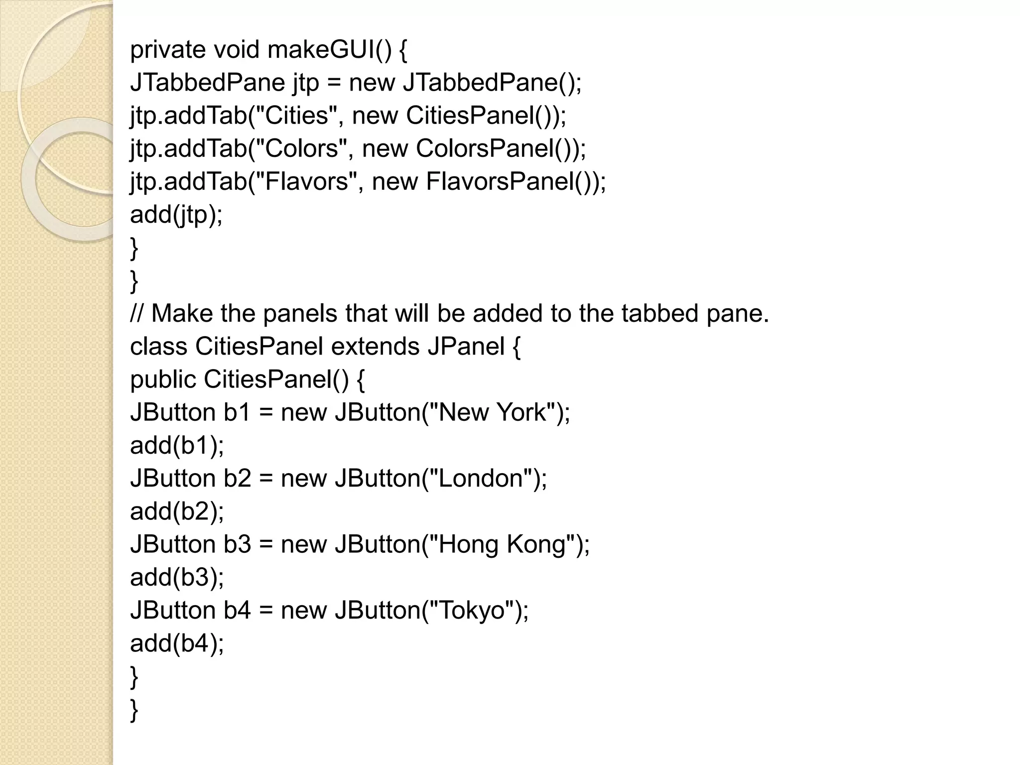private void makeGUI() {
JTabbedPane jtp = new JTabbedPane();
jtp.addTab("Cities", new CitiesPanel());
jtp.addTab("Colors", new ColorsPanel());
jtp.addTab("Flavors", new FlavorsPanel());
add(jtp);
}
}
// Make the panels that will be added to the tabbed pane.
class CitiesPanel extends JPanel {
public CitiesPanel() {
JButton b1 = new JButton("New York");
add(b1);
JButton b2 = new JButton("London");
add(b2);
JButton b3 = new JButton("Hong Kong");
add(b3);
JButton b4 = new JButton("Tokyo");
add(b4);
}
}
 