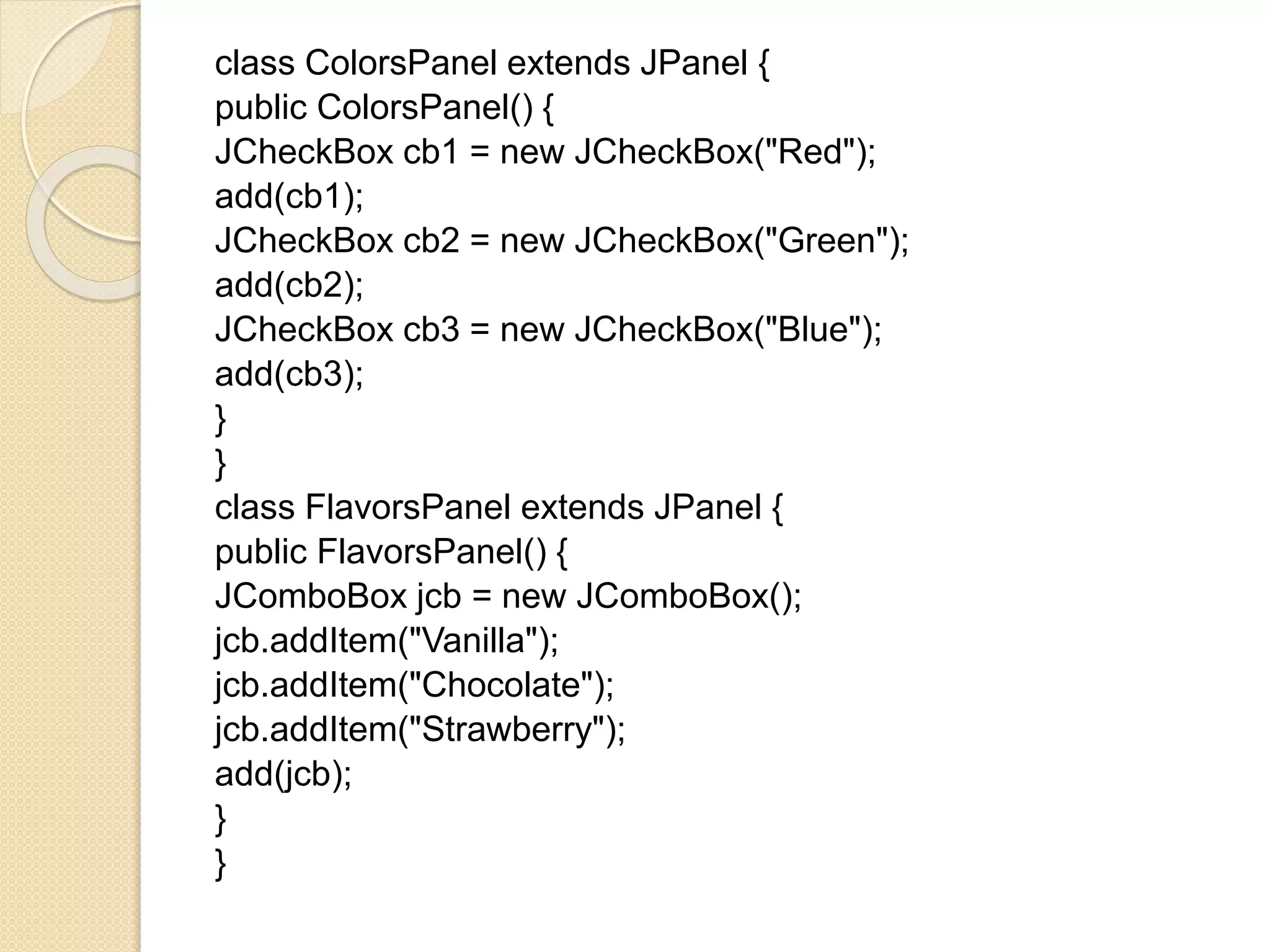 class ColorsPanel extends JPanel {
public ColorsPanel() {
JCheckBox cb1 = new JCheckBox("Red");
add(cb1);
JCheckBox cb2 = new JCheckBox("Green");
add(cb2);
JCheckBox cb3 = new JCheckBox("Blue");
add(cb3);
}
}
class FlavorsPanel extends JPanel {
public FlavorsPanel() {
JComboBox jcb = new JComboBox();
jcb.addItem("Vanilla");
jcb.addItem("Chocolate");
jcb.addItem("Strawberry");
add(jcb);
}
}
 