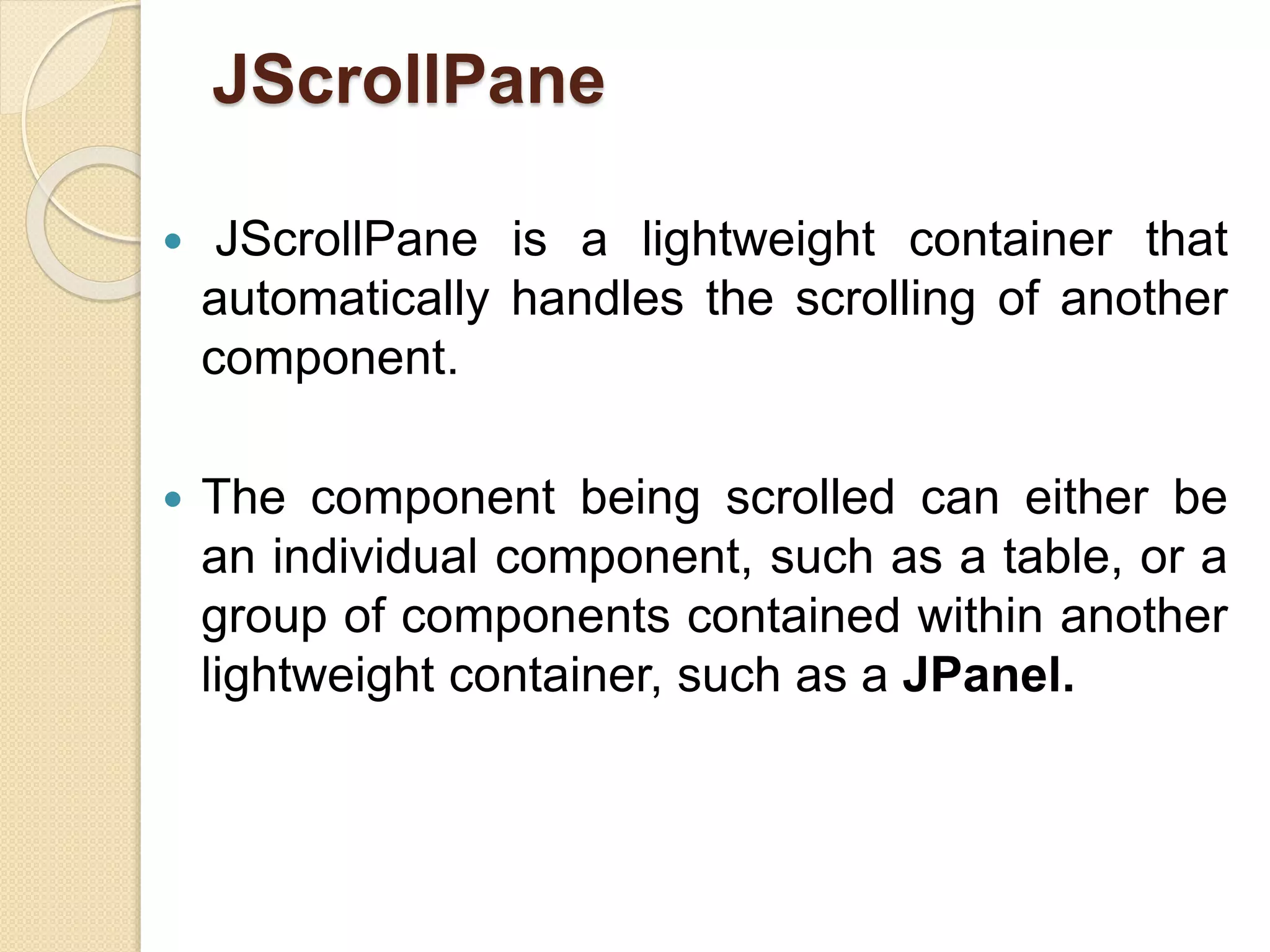 JScrollPane
 JScrollPane is a lightweight container that
automatically handles the scrolling of another
component.
 The component being scrolled can either be
an individual component, such as a table, or a
group of components contained within another
lightweight container, such as a JPanel.
 