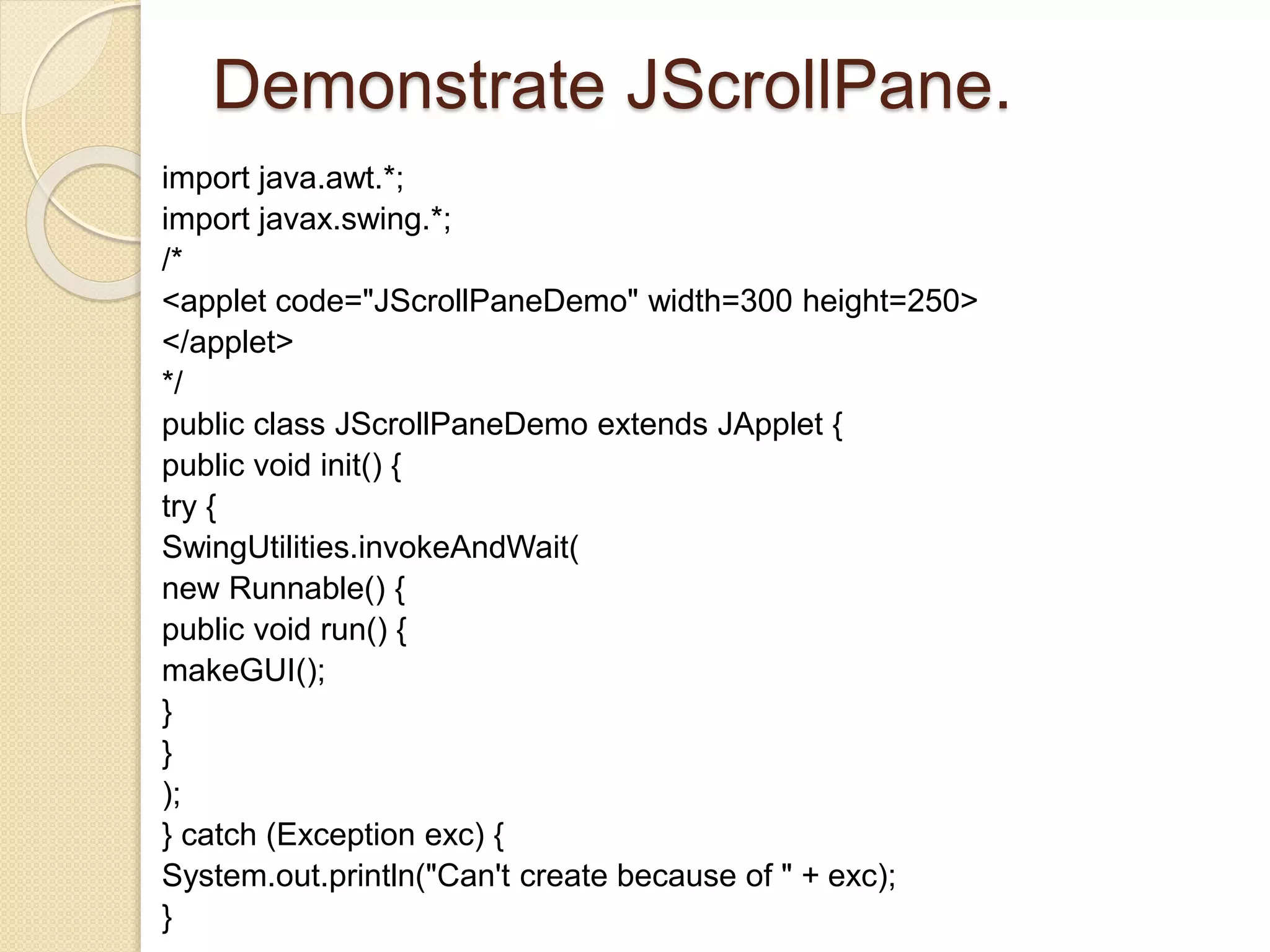 Demonstrate JScrollPane.
import java.awt.*;
import javax.swing.*;
/*
<applet code="JScrollPaneDemo" width=300 height=250>
</applet>
*/
public class JScrollPaneDemo extends JApplet {
public void init() {
try {
SwingUtilities.invokeAndWait(
new Runnable() {
public void run() {
makeGUI();
}
}
);
} catch (Exception exc) {
System.out.println("Can't create because of " + exc);
}
 