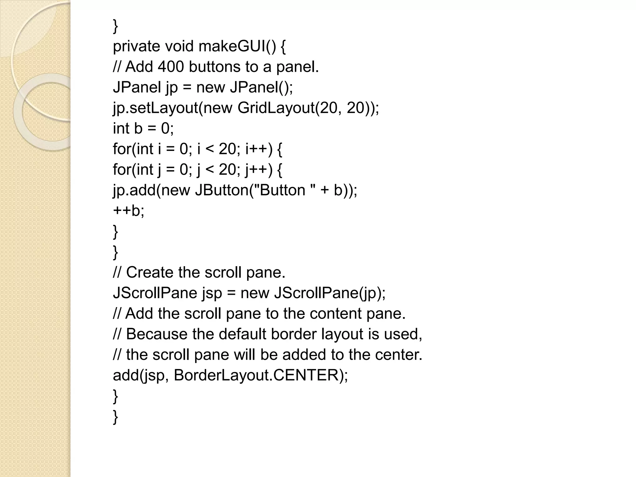 }
private void makeGUI() {
// Add 400 buttons to a panel.
JPanel jp = new JPanel();
jp.setLayout(new GridLayout(20, 20));
int b = 0;
for(int i = 0; i < 20; i++) {
for(int j = 0; j < 20; j++) {
jp.add(new JButton("Button " + b));
++b;
}
}
// Create the scroll pane.
JScrollPane jsp = new JScrollPane(jp);
// Add the scroll pane to the content pane.
// Because the default border layout is used,
// the scroll pane will be added to the center.
add(jsp, BorderLayout.CENTER);
}
}
 